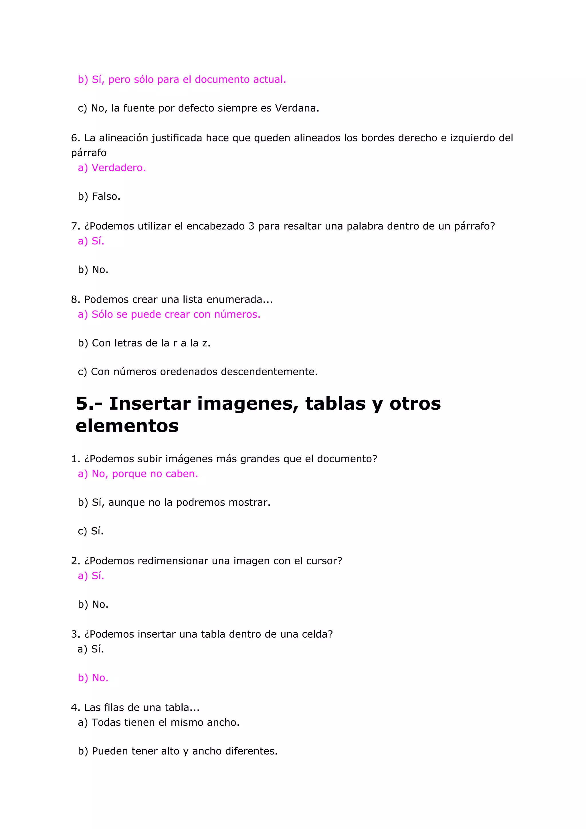 b) Sí, pero sólo para el documento actual.

 c) No, la fuente por defecto siempre es Verdana.


6. La alineación justificada hace que queden alineados los bordes derecho e izquierdo del
párrafo
 a) Verdadero.

 b) Falso.


7. ¿Podemos utilizar el encabezado 3 para resaltar una palabra dentro de un párrafo?
 a) Sí.

 b) No.


8. Podemos crear una lista enumerada...
 a) Sólo se puede crear con números.

 b) Con letras de la r a la z.

 c) Con números oredenados descendentemente.


5.- Insertar imagenes, tablas y otros
elementos
1. ¿Podemos subir imágenes más grandes que el documento?
 a) No, porque no caben.

 b) Sí, aunque no la podremos mostrar.

 c) Sí.


2. ¿Podemos redimensionar una imagen con el cursor?
 a) Sí.

 b) No.


3. ¿Podemos insertar una tabla dentro de una celda?
 a) Sí.

 b) No.


4. Las filas de una tabla...
 a) Todas tienen el mismo ancho.

 b) Pueden tener alto y ancho diferentes.
 