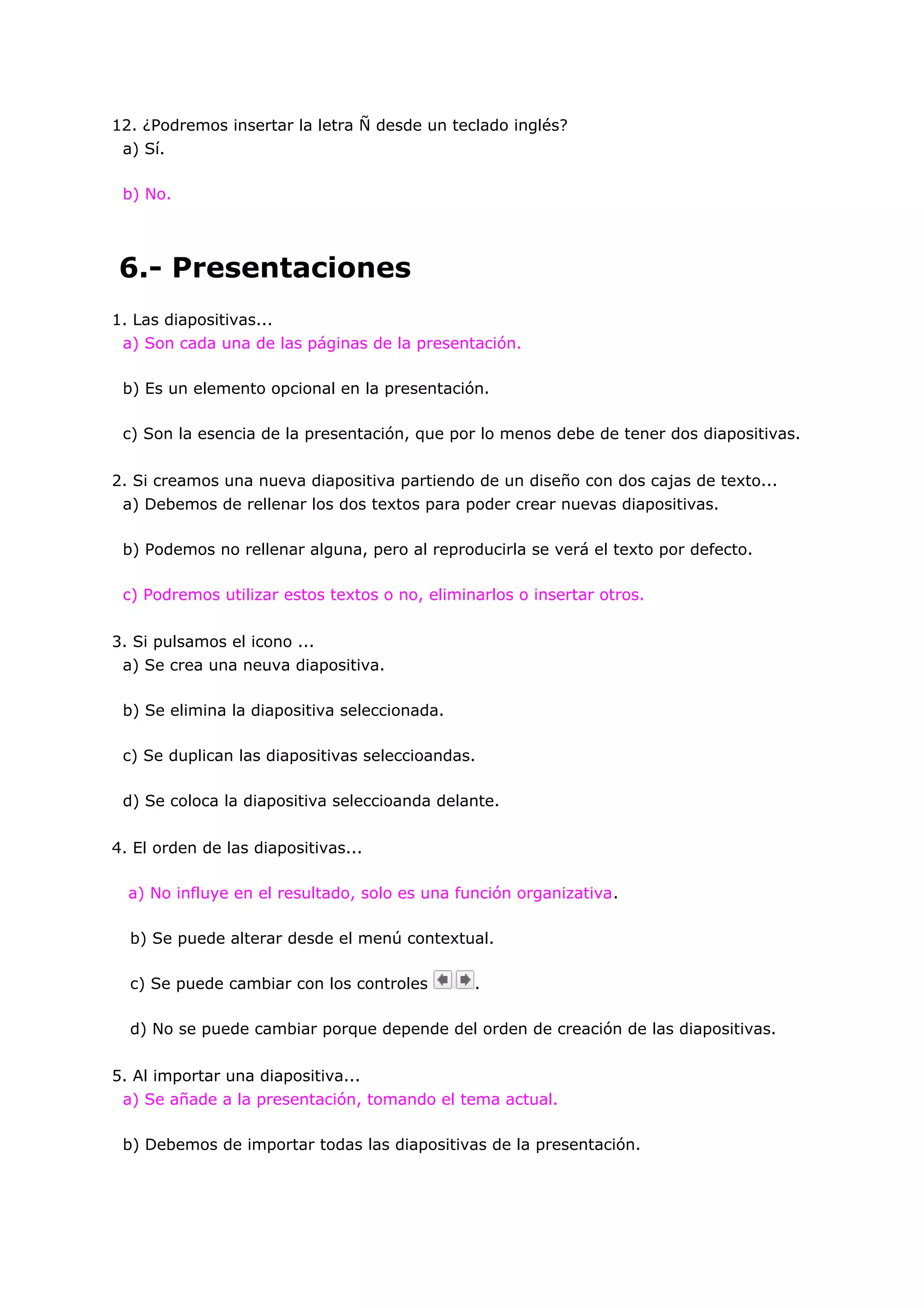 12. ¿Podremos insertar la letra Ñ desde un teclado inglés?
 a) Sí.

 b) No.




6.- Presentaciones
1. Las diapositivas...
 a) Son cada una de las páginas de la presentación.

 b) Es un elemento opcional en la presentación.

 c) Son la esencia de la presentación, que por lo menos debe de tener dos diapositivas.


2. Si creamos una nueva diapositiva partiendo de un diseño con dos cajas de texto...
 a) Debemos de rellenar los dos textos para poder crear nuevas diapositivas.

 b) Podemos no rellenar alguna, pero al reproducirla se verá el texto por defecto.

 c) Podremos utilizar estos textos o no, eliminarlos o insertar otros.


3. Si pulsamos el icono ...
 a) Se crea una neuva diapositiva.

 b) Se elimina la diapositiva seleccionada.

 c) Se duplican las diapositivas seleccioandas.

 d) Se coloca la diapositiva seleccioanda delante.


4. El orden de las diapositivas...

  a) No influye en el resultado, solo es una función organizativa.

  b) Se puede alterar desde el menú contextual.

  c) Se puede cambiar con los controles        .

  d) No se puede cambiar porque depende del orden de creación de las diapositivas.


5. Al importar una diapositiva...
 a) Se añade a la presentación, tomando el tema actual.

 b) Debemos de importar todas las diapositivas de la presentación.
 