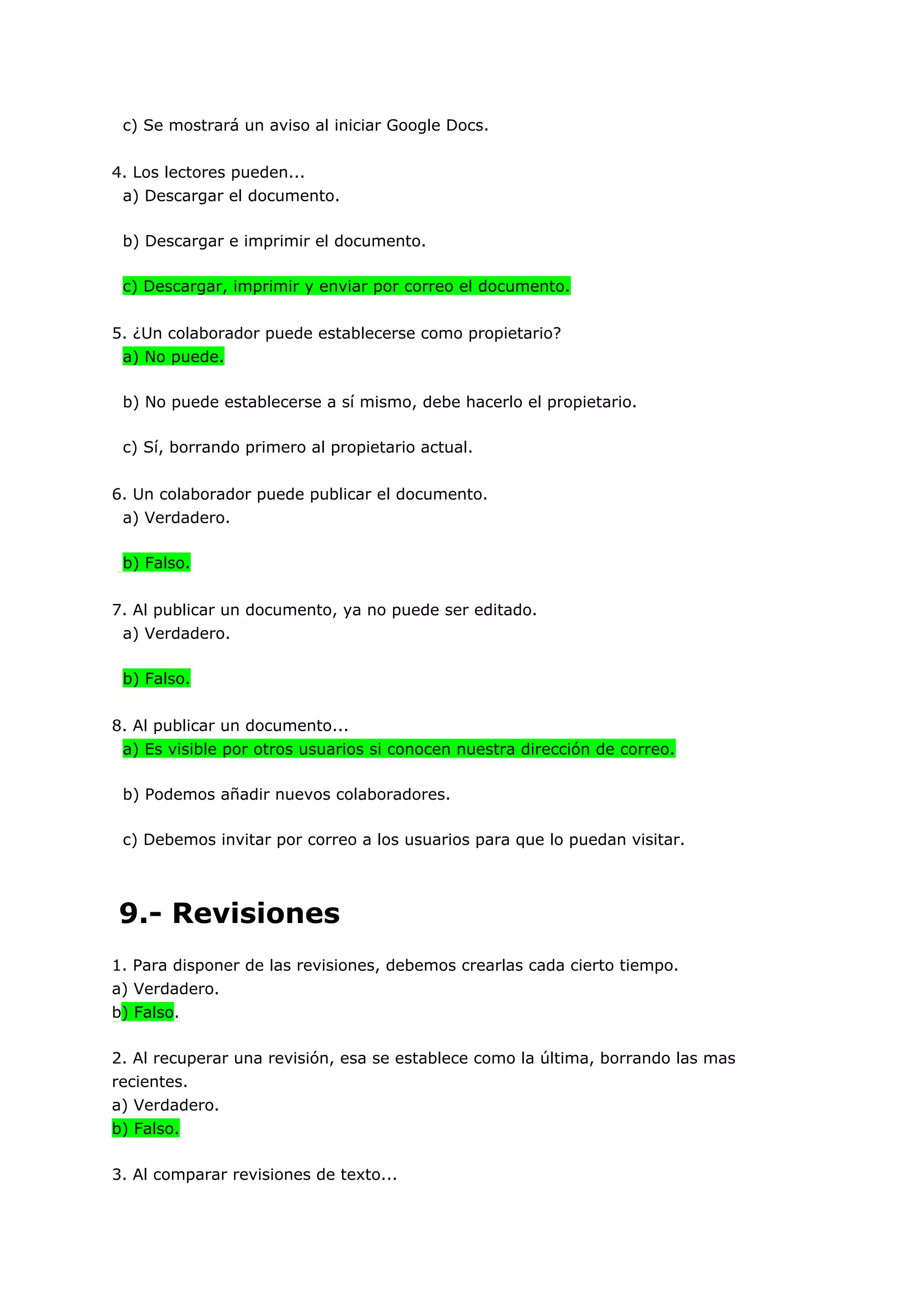 c) Se mostrará un aviso al iniciar Google Docs.


4. Los lectores pueden...
 a) Descargar el documento.

 b) Descargar e imprimir el documento.

 c) Descargar, imprimir y enviar por correo el documento.


5. ¿Un colaborador puede establecerse como propietario?
 a) No puede.

 b) No puede establecerse a sí mismo, debe hacerlo el propietario.

 c) Sí, borrando primero al propietario actual.


6. Un colaborador puede publicar el documento.
 a) Verdadero.

 b) Falso.


7. Al publicar un documento, ya no puede ser editado.
 a) Verdadero.

 b) Falso.


8. Al publicar un documento...
 a) Es visible por otros usuarios si conocen nuestra dirección de correo.

 b) Podemos añadir nuevos colaboradores.

 c) Debemos invitar por correo a los usuarios para que lo puedan visitar.




9.- Revisiones
1. Para disponer de las revisiones, debemos crearlas cada cierto tiempo.
a) Verdadero.
b) Falso.

2. Al recuperar una revisión, esa se establece como la última, borrando las mas
recientes.
a) Verdadero.
b) Falso.

3. Al comparar revisiones de texto...
 