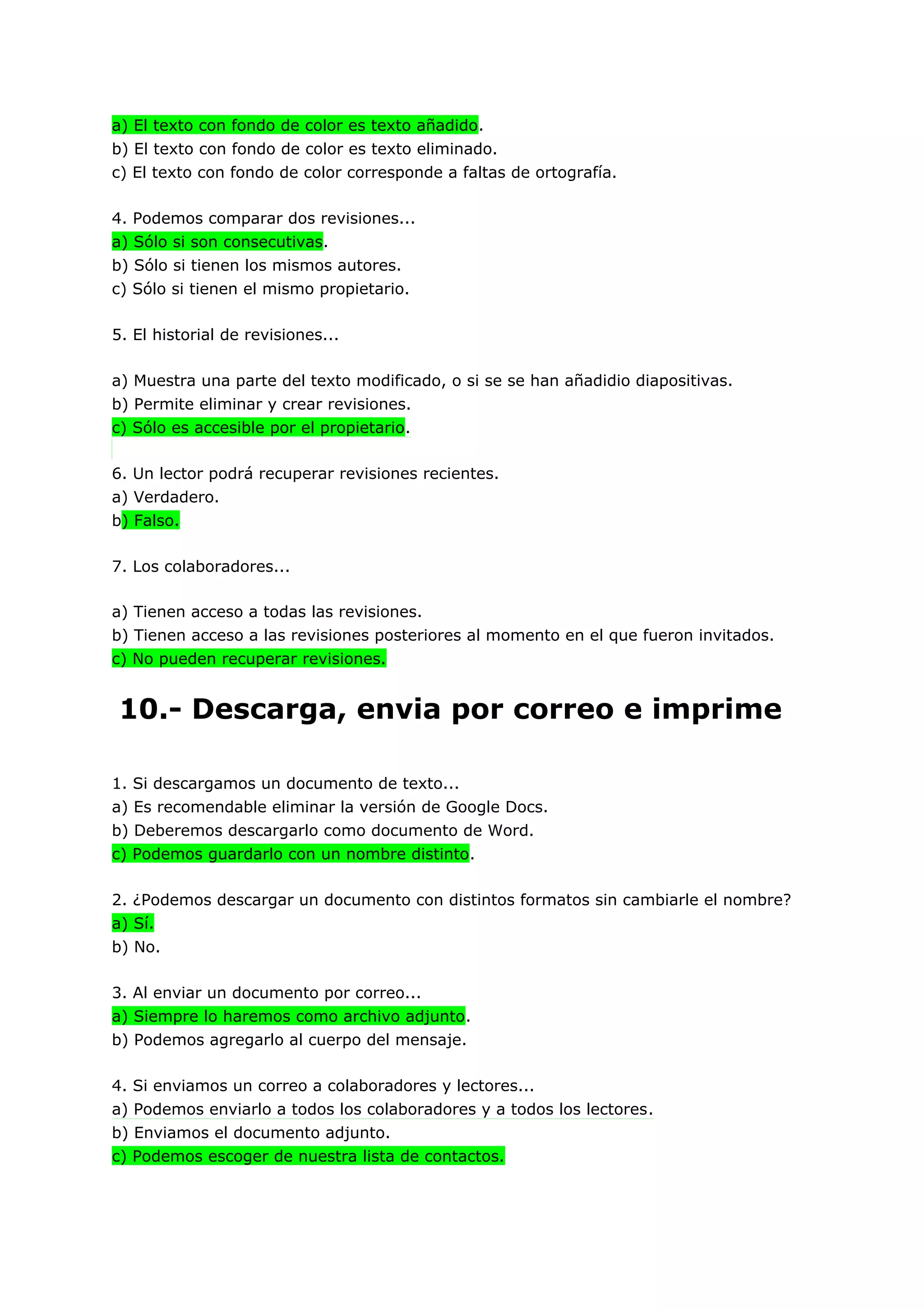 a) El texto con fondo de color es texto añadido.
b) El texto con fondo de color es texto eliminado.
c) El texto con fondo de color corresponde a faltas de ortografía.

4. Podemos comparar dos revisiones...
a) Sólo si son consecutivas.
b) Sólo si tienen los mismos autores.
c) Sólo si tienen el mismo propietario.

5. El historial de revisiones...

a) Muestra una parte del texto modificado, o si se se han añadidio diapositivas.
b) Permite eliminar y crear revisiones.
c) Sólo es accesible por el propietario.

6. Un lector podrá recuperar revisiones recientes.
a) Verdadero.
b) Falso.

7. Los colaboradores...

a) Tienen acceso a todas las revisiones.
b) Tienen acceso a las revisiones posteriores al momento en el que fueron invitados.
c) No pueden recuperar revisiones.


10.- Descarga, envia por correo e imprime

1. Si descargamos un documento de texto...
a) Es recomendable eliminar la versión de Google Docs.
b) Deberemos descargarlo como documento de Word.
c) Podemos guardarlo con un nombre distinto.

2. ¿Podemos descargar un documento con distintos formatos sin cambiarle el nombre?
a) Sí.
b) No.

3. Al enviar un documento por correo...
a) Siempre lo haremos como archivo adjunto.
b) Podemos agregarlo al cuerpo del mensaje.

4. Si enviamos un correo a colaboradores y lectores...
a) Podemos enviarlo a todos los colaboradores y a todos los lectores.
b) Enviamos el documento adjunto.
c) Podemos escoger de nuestra lista de contactos.
 