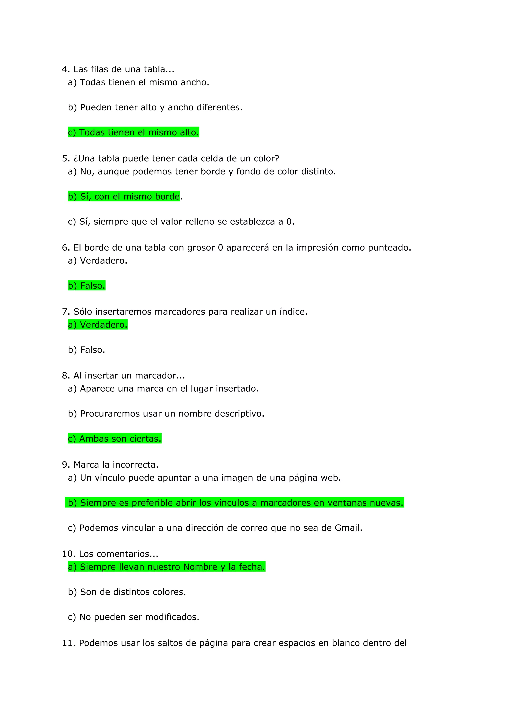4. Las filas de una tabla...
 a) Todas tienen el mismo ancho.

 b) Pueden tener alto y ancho diferentes.

 c) Todas tienen el mismo alto.


5. ¿Una tabla puede tener cada celda de un color?
 a) No, aunque podemos tener borde y fondo de color distinto.

 b) Sí, con el mismo borde.

 c) Sí, siempre que el valor relleno se establezca a 0.


6. El borde de una tabla con grosor 0 aparecerá en la impresión como punteado.
 a) Verdadero.

 b) Falso.


7. Sólo insertaremos marcadores para realizar un índice.
 a) Verdadero.

 b) Falso.


8. Al insertar un marcador...
 a) Aparece una marca en el lugar insertado.

 b) Procuraremos usar un nombre descriptivo.

 c) Ambas son ciertas.


9. Marca la incorrecta.
 a) Un vínculo puede apuntar a una imagen de una página web.

 b) Siempre es preferible abrir los vínculos a marcadores en ventanas nuevas.

 c) Podemos vincular a una dirección de correo que no sea de Gmail.


10. Los comentarios...
 a) Siempre llevan nuestro Nombre y la fecha.

 b) Son de distintos colores.

 c) No pueden ser modificados.


11. Podemos usar los saltos de página para crear espacios en blanco dentro del
 