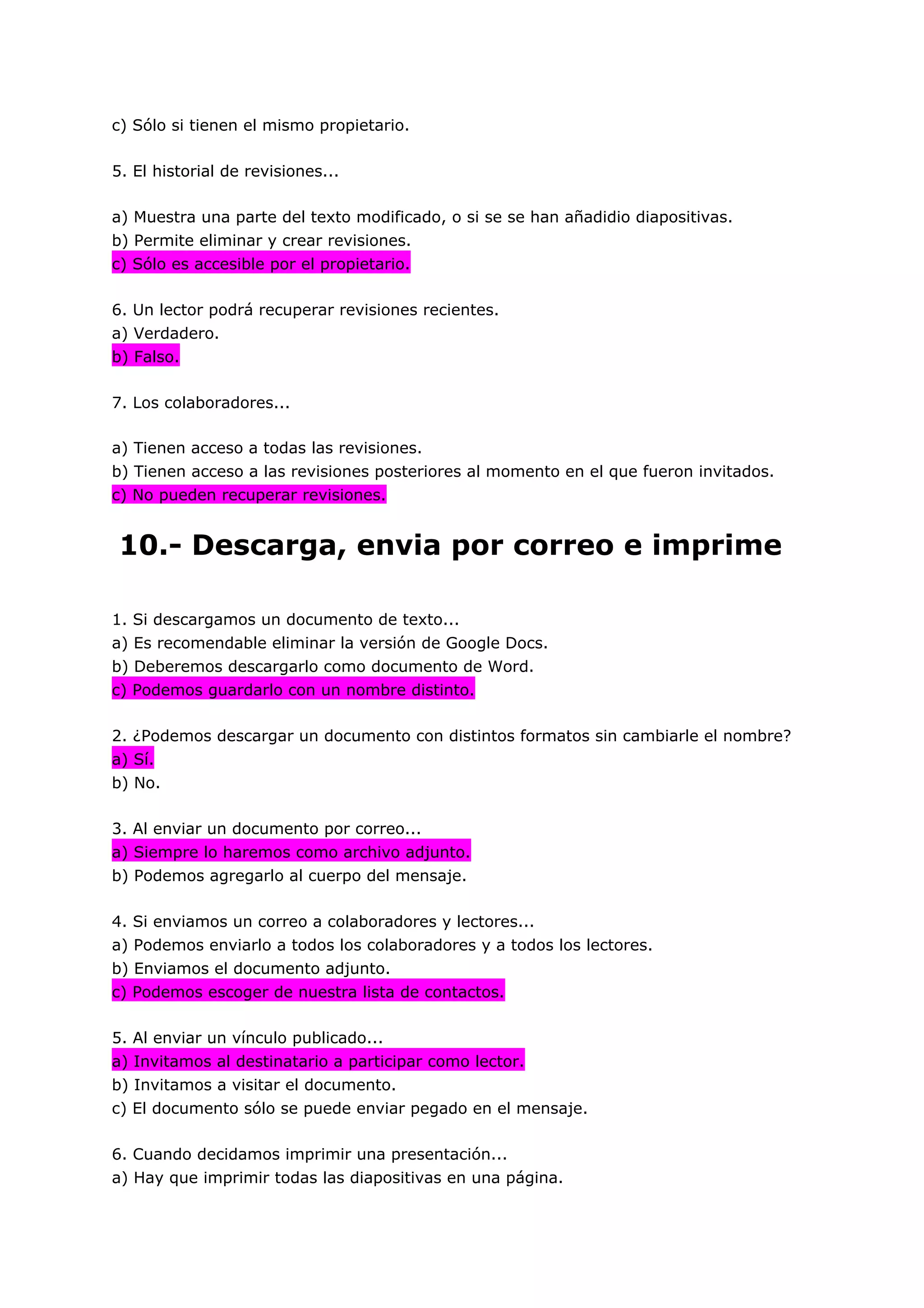 c) Sólo si tienen el mismo propietario.

5. El historial de revisiones...

a) Muestra una parte del texto modificado, o si se se han añadidio diapositivas.
b) Permite eliminar y crear revisiones.
c) Sólo es accesible por el propietario.

6. Un lector podrá recuperar revisiones recientes.
a) Verdadero.
b) Falso.

7. Los colaboradores...

a) Tienen acceso a todas las revisiones.
b) Tienen acceso a las revisiones posteriores al momento en el que fueron invitados.
c) No pueden recuperar revisiones.


10.- Descarga, envia por correo e imprime

1. Si descargamos un documento de texto...
a) Es recomendable eliminar la versión de Google Docs.
b) Deberemos descargarlo como documento de Word.
c) Podemos guardarlo con un nombre distinto.

2. ¿Podemos descargar un documento con distintos formatos sin cambiarle el nombre?
a) Sí.
b) No.

3. Al enviar un documento por correo...
a) Siempre lo haremos como archivo adjunto.
b) Podemos agregarlo al cuerpo del mensaje.

4. Si enviamos un correo a colaboradores y lectores...
a) Podemos enviarlo a todos los colaboradores y a todos los lectores.
b) Enviamos el documento adjunto.
c) Podemos escoger de nuestra lista de contactos.

5. Al enviar un vínculo publicado...
a) Invitamos al destinatario a participar como lector.
b) Invitamos a visitar el documento.
c) El documento sólo se puede enviar pegado en el mensaje.

6. Cuando decidamos imprimir una presentación...
a) Hay que imprimir todas las diapositivas en una página.
 