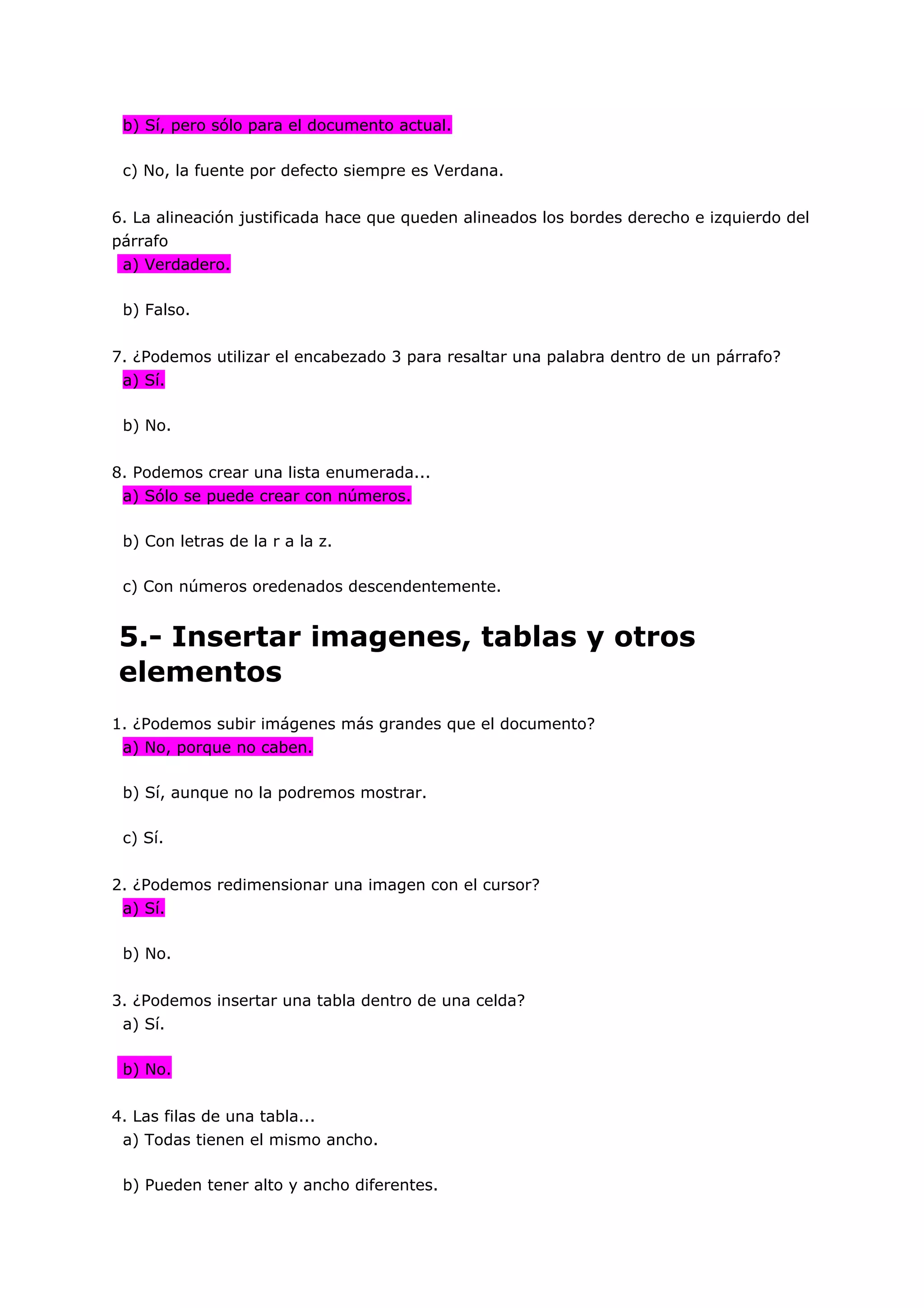 b) Sí, pero sólo para el documento actual.

 c) No, la fuente por defecto siempre es Verdana.


6. La alineación justificada hace que queden alineados los bordes derecho e izquierdo del
párrafo
 a) Verdadero.

 b) Falso.


7. ¿Podemos utilizar el encabezado 3 para resaltar una palabra dentro de un párrafo?
 a) Sí.

 b) No.


8. Podemos crear una lista enumerada...
 a) Sólo se puede crear con números.

 b) Con letras de la r a la z.

 c) Con números oredenados descendentemente.


5.- Insertar imagenes, tablas y otros
elementos
1. ¿Podemos subir imágenes más grandes que el documento?
 a) No, porque no caben.

 b) Sí, aunque no la podremos mostrar.

 c) Sí.


2. ¿Podemos redimensionar una imagen con el cursor?
 a) Sí.

 b) No.


3. ¿Podemos insertar una tabla dentro de una celda?
 a) Sí.

 b) No.


4. Las filas de una tabla...
 a) Todas tienen el mismo ancho.

 b) Pueden tener alto y ancho diferentes.
 
