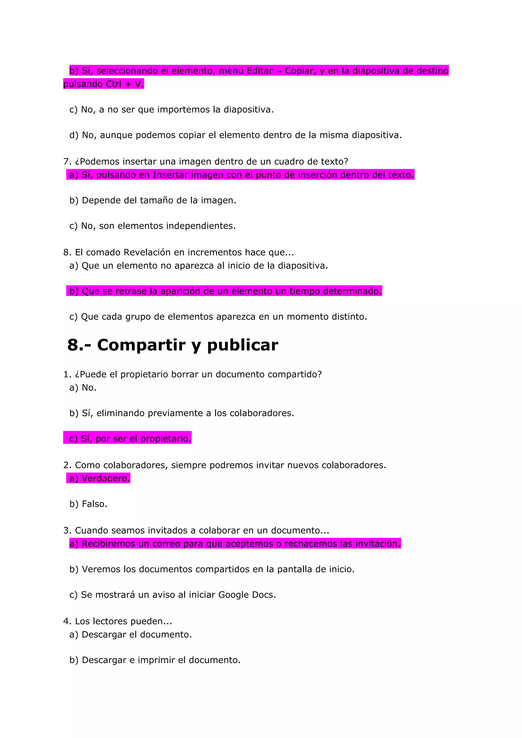 b) Sí, seleccionando el elemento, menú Editar → Copiar, y en la diapositiva de destino
pulsando Ctrl + V.

 c) No, a no ser que importemos la diapositiva.

 d) No, aunque podemos copiar el elemento dentro de la misma diapositiva.


7. ¿Podemos insertar una imagen dentro de un cuadro de texto?
 a) Sí, pulsando en Insertar imagen con el punto de inserción dentro del texto.

 b) Depende del tamaño de la imagen.

 c) No, son elementos independientes.


8. El comado Revelación en incrementos hace que...
 a) Que un elemento no aparezca al inicio de la diapositiva.

 b) Que se retrase la aparición de un elemento un tiempo determinado.

 c) Que cada grupo de elementos aparezca en un momento distinto.


8.- Compartir y publicar
1. ¿Puede el propietario borrar un documento compartido?
 a) No.

 b) Sí, eliminando previamente a los colaboradores.

 c) Sí, por ser el propietario.


2. Como colaboradores, siempre podremos invitar nuevos colaboradores.
 a) Verdadero.

 b) Falso.


3. Cuando seamos invitados a colaborar en un documento...
 a) Recibiremos un correo para que aceptemos o rechacemos las invitación.

 b) Veremos los documentos compartidos en la pantalla de inicio.

 c) Se mostrará un aviso al iniciar Google Docs.


4. Los lectores pueden...
 a) Descargar el documento.

 b) Descargar e imprimir el documento.
 