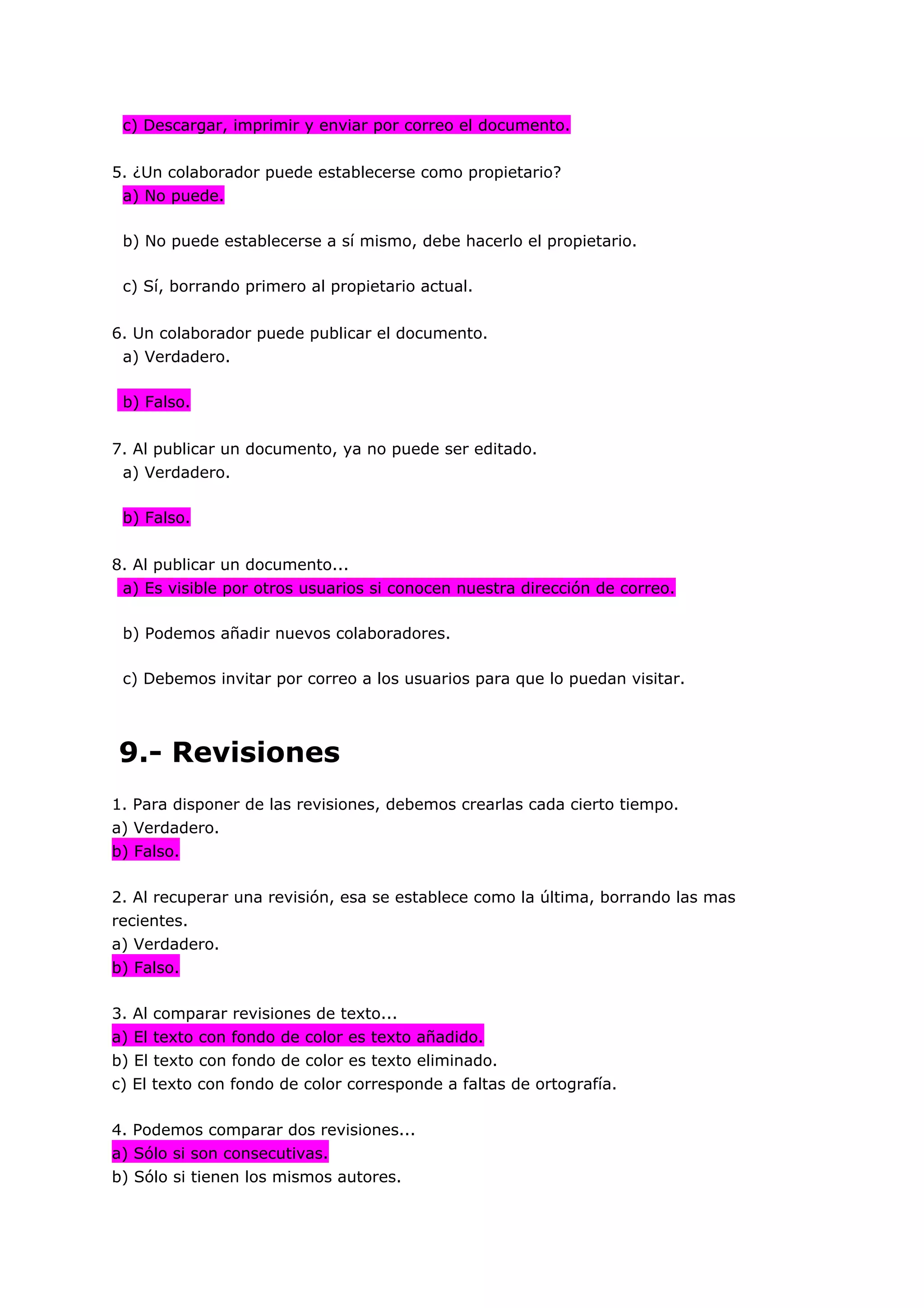 c) Descargar, imprimir y enviar por correo el documento.


5. ¿Un colaborador puede establecerse como propietario?
 a) No puede.

 b) No puede establecerse a sí mismo, debe hacerlo el propietario.

 c) Sí, borrando primero al propietario actual.


6. Un colaborador puede publicar el documento.
 a) Verdadero.

 b) Falso.


7. Al publicar un documento, ya no puede ser editado.
 a) Verdadero.

 b) Falso.


8. Al publicar un documento...
 a) Es visible por otros usuarios si conocen nuestra dirección de correo.

 b) Podemos añadir nuevos colaboradores.

 c) Debemos invitar por correo a los usuarios para que lo puedan visitar.




9.- Revisiones
1. Para disponer de las revisiones, debemos crearlas cada cierto tiempo.
a) Verdadero.
b) Falso.

2. Al recuperar una revisión, esa se establece como la última, borrando las mas
recientes.
a) Verdadero.
b) Falso.

3. Al comparar revisiones de texto...
a) El texto con fondo de color es texto añadido.
b) El texto con fondo de color es texto eliminado.
c) El texto con fondo de color corresponde a faltas de ortografía.

4. Podemos comparar dos revisiones...
a) Sólo si son consecutivas.
b) Sólo si tienen los mismos autores.
 