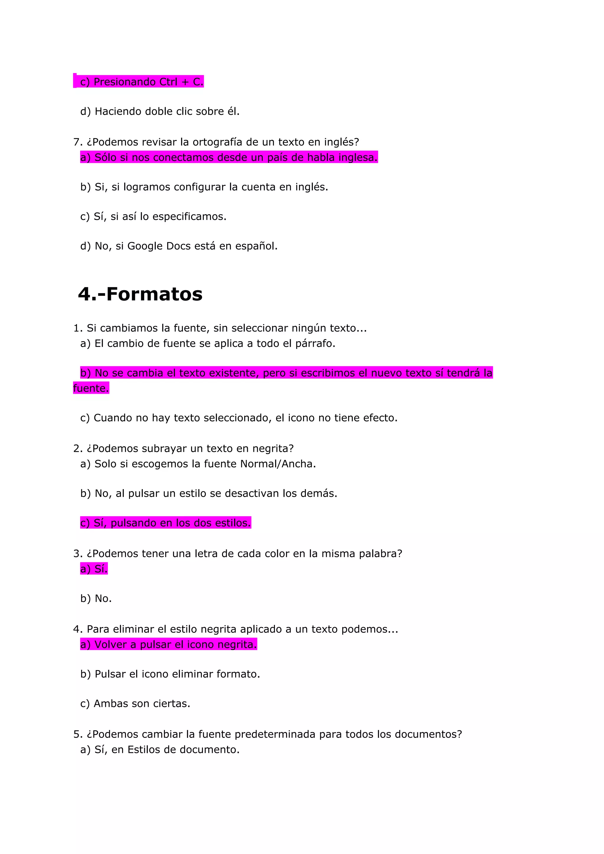 c) Presionando Ctrl + C.

 d) Haciendo doble clic sobre él.


7. ¿Podemos revisar la ortografía de un texto en inglés?
 a) Sólo si nos conectamos desde un país de habla inglesa.

 b) Si, si logramos configurar la cuenta en inglés.

 c) Sí, si así lo especificamos.

 d) No, si Google Docs está en español.




4.-Formatos
1. Si cambiamos la fuente, sin seleccionar ningún texto...
 a) El cambio de fuente se aplica a todo el párrafo.

 b) No se cambia el texto existente, pero si escribimos el nuevo texto sí tendrá la
fuente.

 c) Cuando no hay texto seleccionado, el icono no tiene efecto.


2. ¿Podemos subrayar un texto en negrita?
 a) Solo si escogemos la fuente Normal/Ancha.

 b) No, al pulsar un estilo se desactivan los demás.

 c) Sí, pulsando en los dos estilos.


3. ¿Podemos tener una letra de cada color en la misma palabra?
 a) Sí.

 b) No.


4. Para eliminar el estilo negrita aplicado a un texto podemos...
 a) Volver a pulsar el icono negrita.

 b) Pulsar el icono eliminar formato.

 c) Ambas son ciertas.


5. ¿Podemos cambiar la fuente predeterminada para todos los documentos?
 a) Sí, en Estilos de documento.
 
