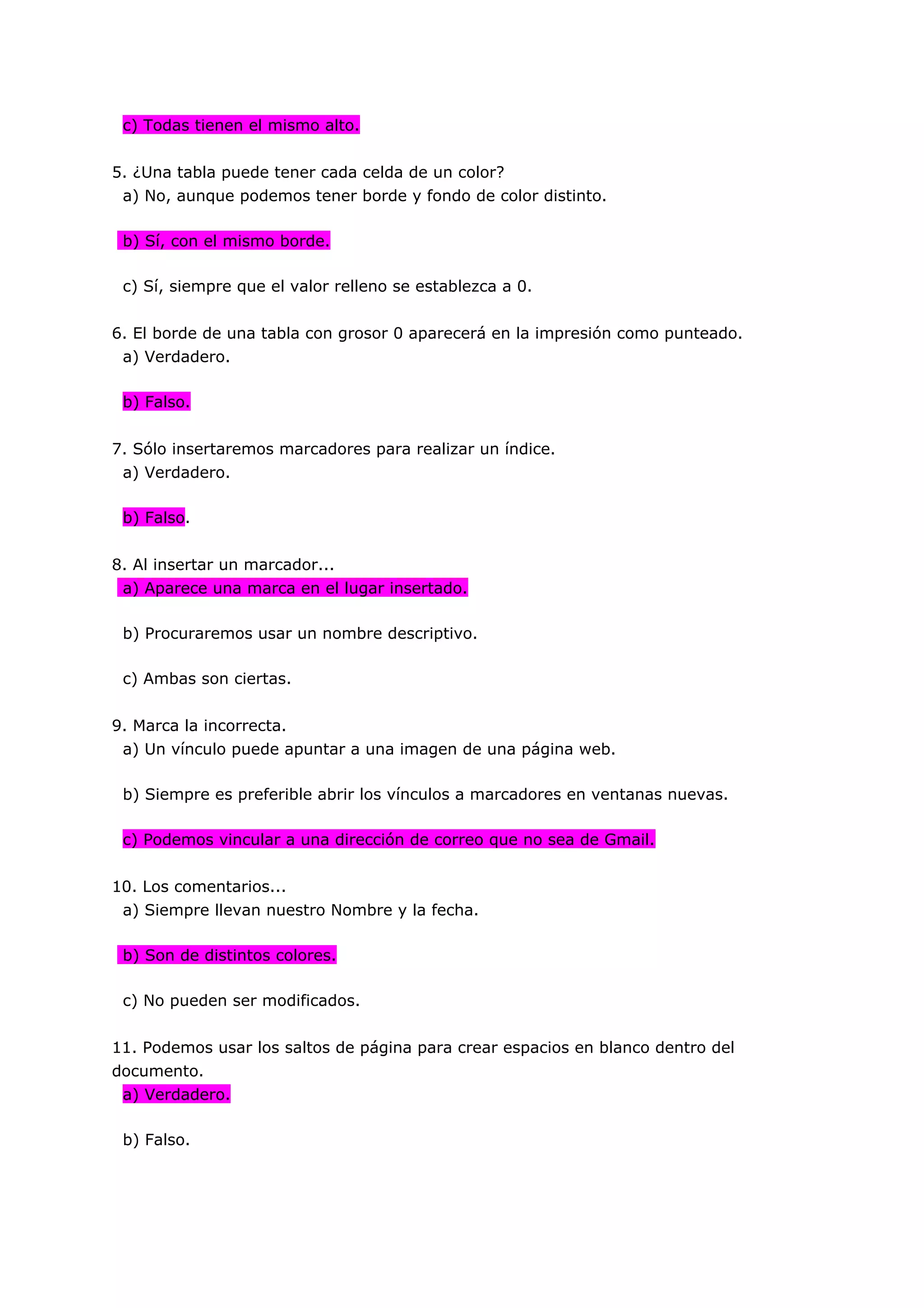 c) Todas tienen el mismo alto.


5. ¿Una tabla puede tener cada celda de un color?
 a) No, aunque podemos tener borde y fondo de color distinto.

 b) Sí, con el mismo borde.

 c) Sí, siempre que el valor relleno se establezca a 0.


6. El borde de una tabla con grosor 0 aparecerá en la impresión como punteado.
 a) Verdadero.

 b) Falso.


7. Sólo insertaremos marcadores para realizar un índice.
 a) Verdadero.

 b) Falso.


8. Al insertar un marcador...
 a) Aparece una marca en el lugar insertado.

 b) Procuraremos usar un nombre descriptivo.

 c) Ambas son ciertas.


9. Marca la incorrecta.
 a) Un vínculo puede apuntar a una imagen de una página web.

 b) Siempre es preferible abrir los vínculos a marcadores en ventanas nuevas.

 c) Podemos vincular a una dirección de correo que no sea de Gmail.


10. Los comentarios...
 a) Siempre llevan nuestro Nombre y la fecha.

 b) Son de distintos colores.

 c) No pueden ser modificados.


11. Podemos usar los saltos de página para crear espacios en blanco dentro del
documento.
 a) Verdadero.

 b) Falso.
 