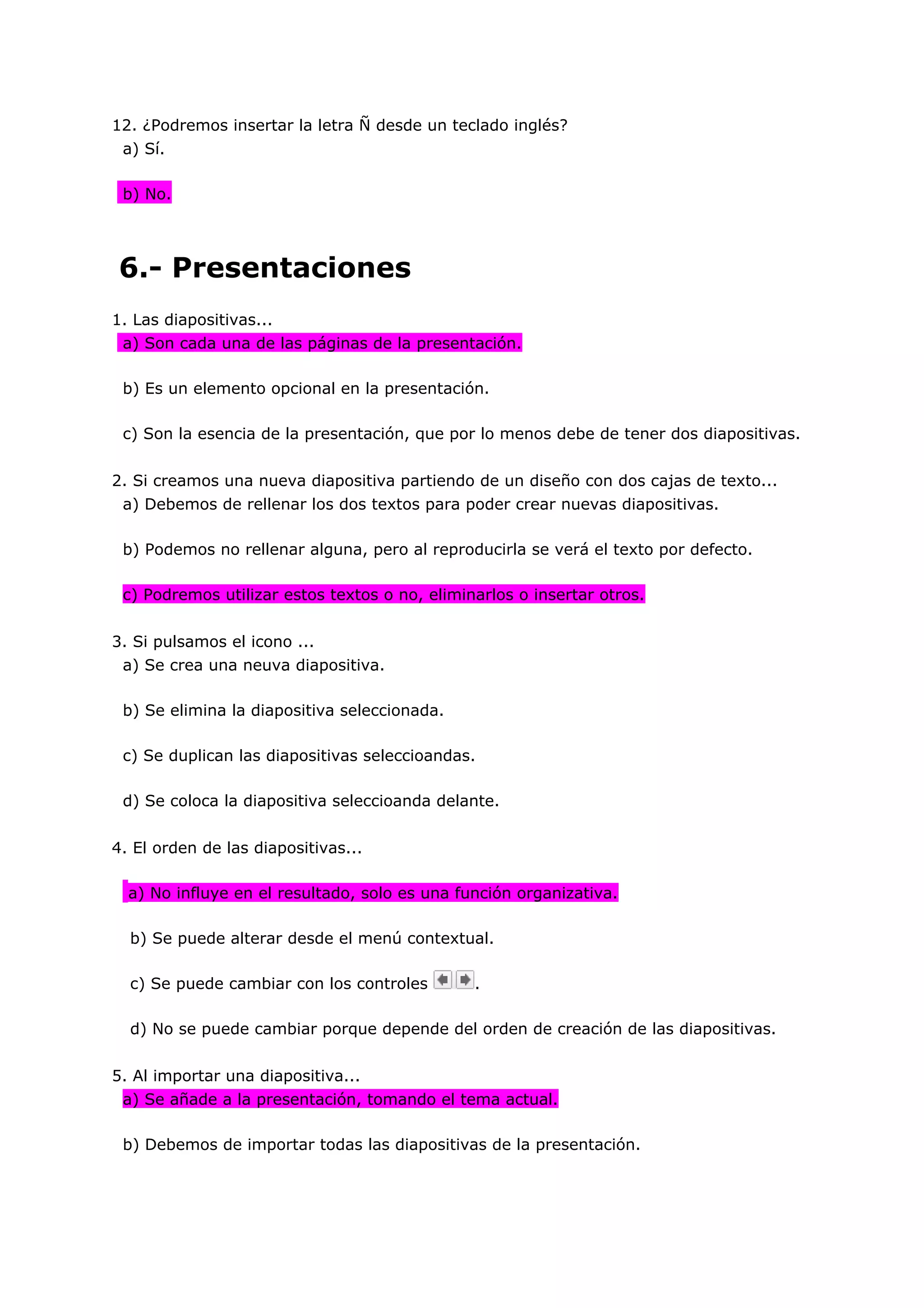 12. ¿Podremos insertar la letra Ñ desde un teclado inglés?
 a) Sí.

 b) No.




6.- Presentaciones
1. Las diapositivas...
 a) Son cada una de las páginas de la presentación.

 b) Es un elemento opcional en la presentación.

 c) Son la esencia de la presentación, que por lo menos debe de tener dos diapositivas.


2. Si creamos una nueva diapositiva partiendo de un diseño con dos cajas de texto...
 a) Debemos de rellenar los dos textos para poder crear nuevas diapositivas.

 b) Podemos no rellenar alguna, pero al reproducirla se verá el texto por defecto.

 c) Podremos utilizar estos textos o no, eliminarlos o insertar otros.


3. Si pulsamos el icono ...
 a) Se crea una neuva diapositiva.

 b) Se elimina la diapositiva seleccionada.

 c) Se duplican las diapositivas seleccioandas.

 d) Se coloca la diapositiva seleccioanda delante.


4. El orden de las diapositivas...

  a) No influye en el resultado, solo es una función organizativa.

  b) Se puede alterar desde el menú contextual.

  c) Se puede cambiar con los controles        .

  d) No se puede cambiar porque depende del orden de creación de las diapositivas.


5. Al importar una diapositiva...
 a) Se añade a la presentación, tomando el tema actual.

 b) Debemos de importar todas las diapositivas de la presentación.
 