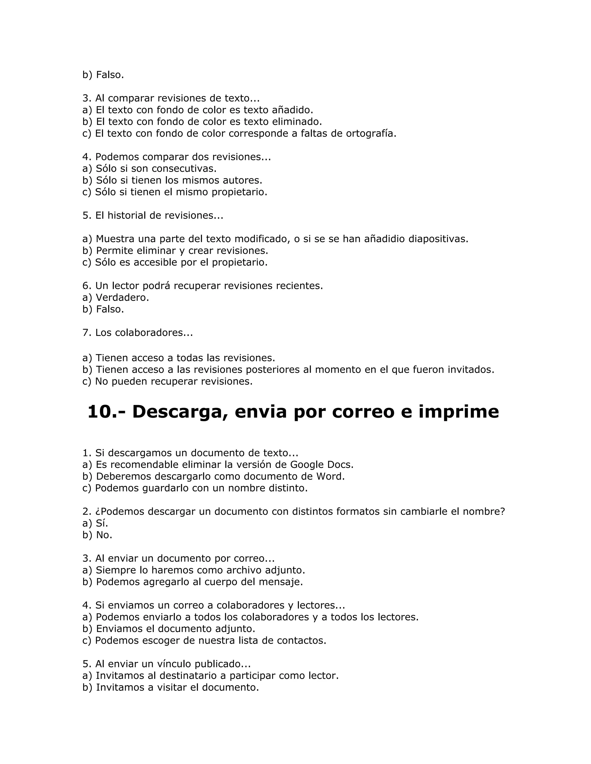 b) Falso.

3. Al comparar revisiones de texto...
a) El texto con fondo de color es texto añadido.
b) El texto con fondo de color es texto eliminado.
c) El texto con fondo de color corresponde a faltas de ortografía.

4. Podemos comparar dos revisiones...
a) Sólo si son consecutivas.
b) Sólo si tienen los mismos autores.
c) Sólo si tienen el mismo propietario.

5. El historial de revisiones...

a) Muestra una parte del texto modificado, o si se se han añadidio diapositivas.
b) Permite eliminar y crear revisiones.
c) Sólo es accesible por el propietario.

6. Un lector podrá recuperar revisiones recientes.
a) Verdadero.
b) Falso.

7. Los colaboradores...

a) Tienen acceso a todas las revisiones.
b) Tienen acceso a las revisiones posteriores al momento en el que fueron invitados.
c) No pueden recuperar revisiones.


10.- Descarga, envia por correo e imprime

1. Si descargamos un documento de texto...
a) Es recomendable eliminar la versión de Google Docs.
b) Deberemos descargarlo como documento de Word.
c) Podemos guardarlo con un nombre distinto.

2. ¿Podemos descargar un documento con distintos formatos sin cambiarle el nombre?
a) Sí.
b) No.

3. Al enviar un documento por correo...
a) Siempre lo haremos como archivo adjunto.
b) Podemos agregarlo al cuerpo del mensaje.

4. Si enviamos un correo a colaboradores y lectores...
a) Podemos enviarlo a todos los colaboradores y a todos los lectores.
b) Enviamos el documento adjunto.
c) Podemos escoger de nuestra lista de contactos.

5. Al enviar un vínculo publicado...
a) Invitamos al destinatario a participar como lector.
b) Invitamos a visitar el documento.
 