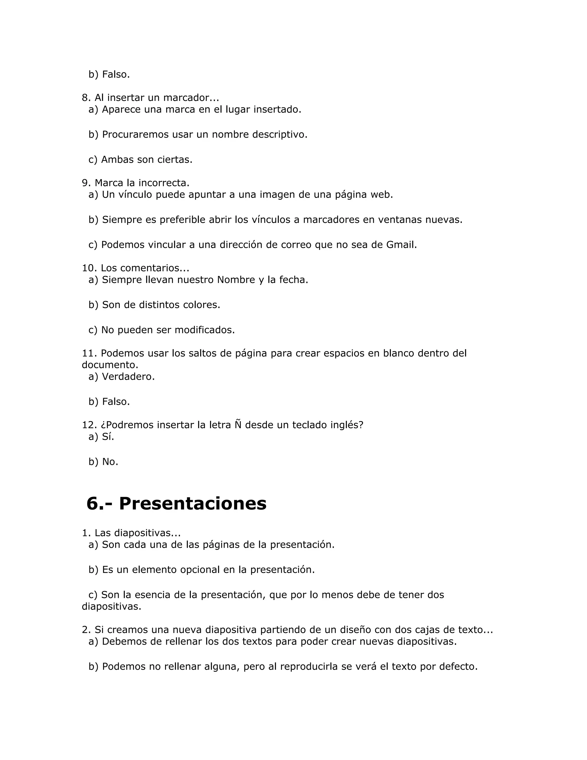 b) Falso.

8. Al insertar un marcador...
 a) Aparece una marca en el lugar insertado.

 b) Procuraremos usar un nombre descriptivo.

 c) Ambas son ciertas.

9. Marca la incorrecta.
 a) Un vínculo puede apuntar a una imagen de una página web.

 b) Siempre es preferible abrir los vínculos a marcadores en ventanas nuevas.

 c) Podemos vincular a una dirección de correo que no sea de Gmail.

10. Los comentarios...
 a) Siempre llevan nuestro Nombre y la fecha.

 b) Son de distintos colores.

 c) No pueden ser modificados.

11. Podemos usar los saltos de página para crear espacios en blanco dentro del
documento.
 a) Verdadero.

 b) Falso.

12. ¿Podremos insertar la letra Ñ desde un teclado inglés?
 a) Sí.

 b) No.



6.- Presentaciones
1. Las diapositivas...
 a) Son cada una de las páginas de la presentación.

 b) Es un elemento opcional en la presentación.

 c) Son la esencia de la presentación, que por lo menos debe de tener dos
diapositivas.

2. Si creamos una nueva diapositiva partiendo de un diseño con dos cajas de texto...
 a) Debemos de rellenar los dos textos para poder crear nuevas diapositivas.

 b) Podemos no rellenar alguna, pero al reproducirla se verá el texto por defecto.
 