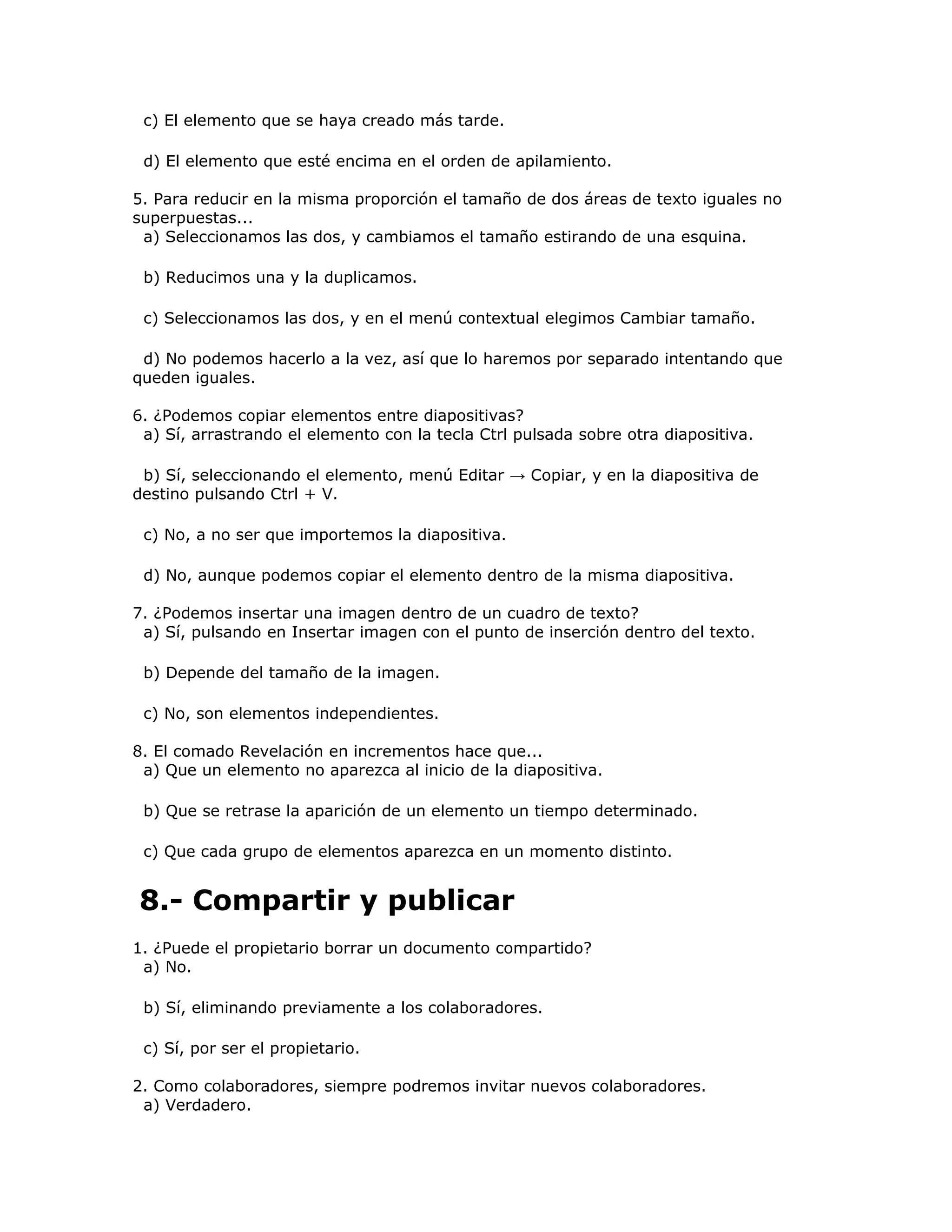 c) El elemento que se haya creado más tarde.

 d) El elemento que esté encima en el orden de apilamiento.

5. Para reducir en la misma proporción el tamaño de dos áreas de texto iguales no
superpuestas...
 a) Seleccionamos las dos, y cambiamos el tamaño estirando de una esquina.

 b) Reducimos una y la duplicamos.

 c) Seleccionamos las dos, y en el menú contextual elegimos Cambiar tamaño.

 d) No podemos hacerlo a la vez, así que lo haremos por separado intentando que
queden iguales.

6. ¿Podemos copiar elementos entre diapositivas?
 a) Sí, arrastrando el elemento con la tecla Ctrl pulsada sobre otra diapositiva.

 b) Sí, seleccionando el elemento, menú Editar → Copiar, y en la diapositiva de
destino pulsando Ctrl + V.

 c) No, a no ser que importemos la diapositiva.

 d) No, aunque podemos copiar el elemento dentro de la misma diapositiva.

7. ¿Podemos insertar una imagen dentro de un cuadro de texto?
 a) Sí, pulsando en Insertar imagen con el punto de inserción dentro del texto.

 b) Depende del tamaño de la imagen.

 c) No, son elementos independientes.

8. El comado Revelación en incrementos hace que...
 a) Que un elemento no aparezca al inicio de la diapositiva.

 b) Que se retrase la aparición de un elemento un tiempo determinado.

 c) Que cada grupo de elementos aparezca en un momento distinto.


8.- Compartir y publicar
1. ¿Puede el propietario borrar un documento compartido?
 a) No.

 b) Sí, eliminando previamente a los colaboradores.

 c) Sí, por ser el propietario.

2. Como colaboradores, siempre podremos invitar nuevos colaboradores.
 a) Verdadero.
 