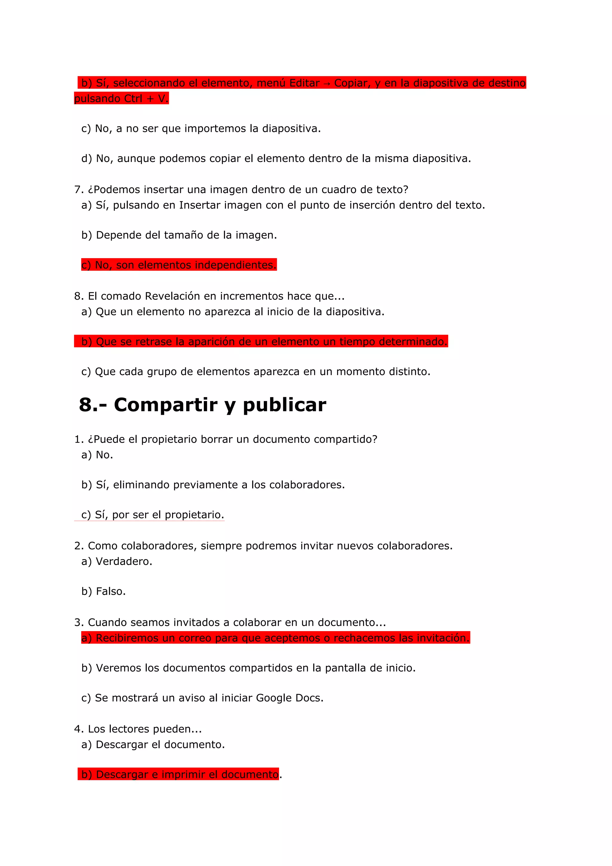 b) Sí, seleccionando el elemento, menú Editar → Copiar, y en la diapositiva de destino
pulsando Ctrl + V.

 c) No, a no ser que importemos la diapositiva.

 d) No, aunque podemos copiar el elemento dentro de la misma diapositiva.


7. ¿Podemos insertar una imagen dentro de un cuadro de texto?
 a) Sí, pulsando en Insertar imagen con el punto de inserción dentro del texto.

 b) Depende del tamaño de la imagen.

 c) No, son elementos independientes.


8. El comado Revelación en incrementos hace que...
 a) Que un elemento no aparezca al inicio de la diapositiva.

 b) Que se retrase la aparición de un elemento un tiempo determinado.

 c) Que cada grupo de elementos aparezca en un momento distinto.


8.- Compartir y publicar
1. ¿Puede el propietario borrar un documento compartido?
 a) No.

 b) Sí, eliminando previamente a los colaboradores.

 c) Sí, por ser el propietario.


2. Como colaboradores, siempre podremos invitar nuevos colaboradores.
 a) Verdadero.

 b) Falso.


3. Cuando seamos invitados a colaborar en un documento...
 a) Recibiremos un correo para que aceptemos o rechacemos las invitación.

 b) Veremos los documentos compartidos en la pantalla de inicio.

 c) Se mostrará un aviso al iniciar Google Docs.


4. Los lectores pueden...
 a) Descargar el documento.

 b) Descargar e imprimir el documento.
 