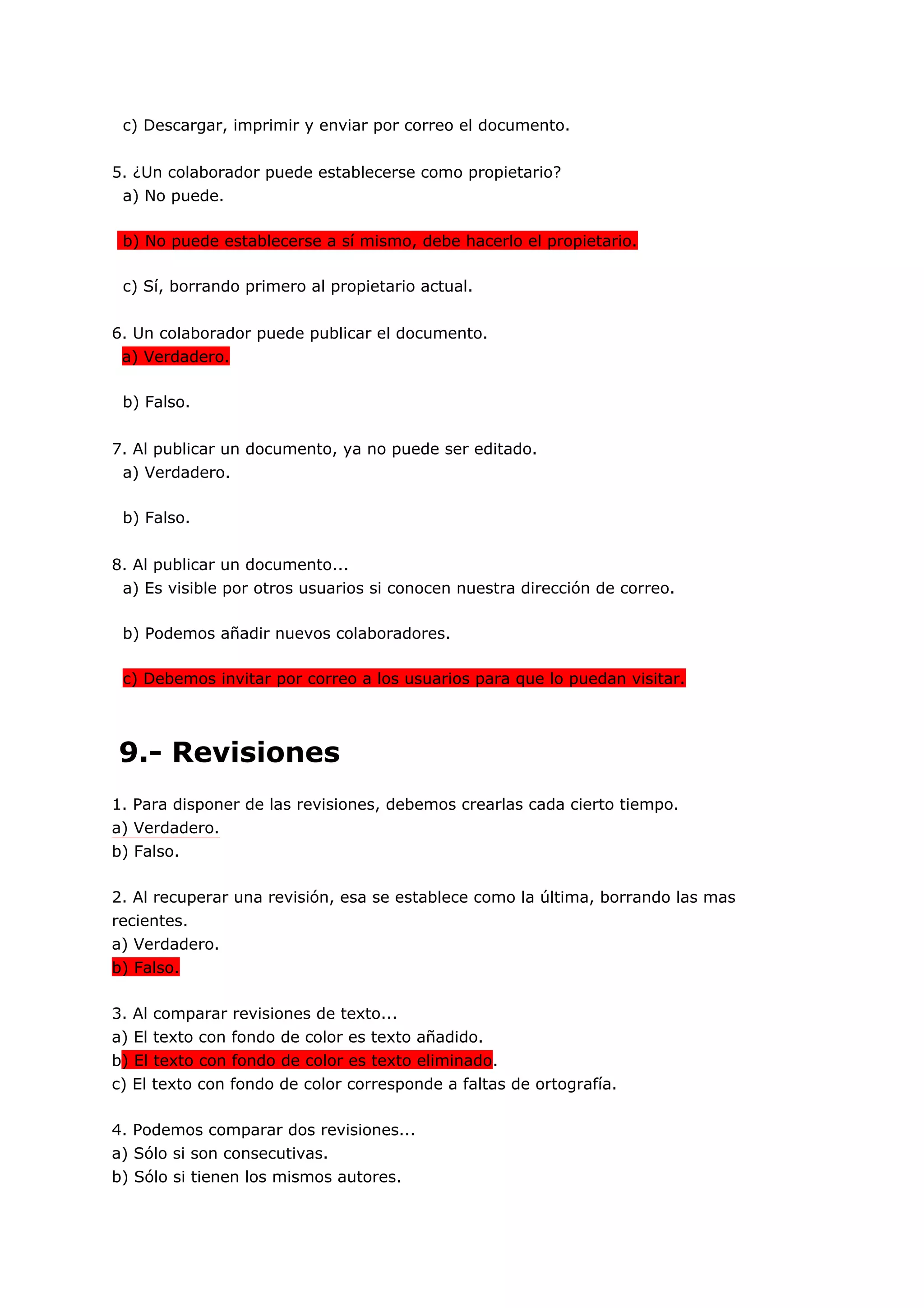 c) Descargar, imprimir y enviar por correo el documento.


5. ¿Un colaborador puede establecerse como propietario?
 a) No puede.

 b) No puede establecerse a sí mismo, debe hacerlo el propietario.

 c) Sí, borrando primero al propietario actual.


6. Un colaborador puede publicar el documento.
 a) Verdadero.

 b) Falso.


7. Al publicar un documento, ya no puede ser editado.
 a) Verdadero.

 b) Falso.


8. Al publicar un documento...
 a) Es visible por otros usuarios si conocen nuestra dirección de correo.

 b) Podemos añadir nuevos colaboradores.

 c) Debemos invitar por correo a los usuarios para que lo puedan visitar.




9.- Revisiones
1. Para disponer de las revisiones, debemos crearlas cada cierto tiempo.
a) Verdadero.
b) Falso.

2. Al recuperar una revisión, esa se establece como la última, borrando las mas
recientes.
a) Verdadero.
b) Falso.

3. Al comparar revisiones de texto...
a) El texto con fondo de color es texto añadido.
b) El texto con fondo de color es texto eliminado.
c) El texto con fondo de color corresponde a faltas de ortografía.

4. Podemos comparar dos revisiones...
a) Sólo si son consecutivas.
b) Sólo si tienen los mismos autores.
 