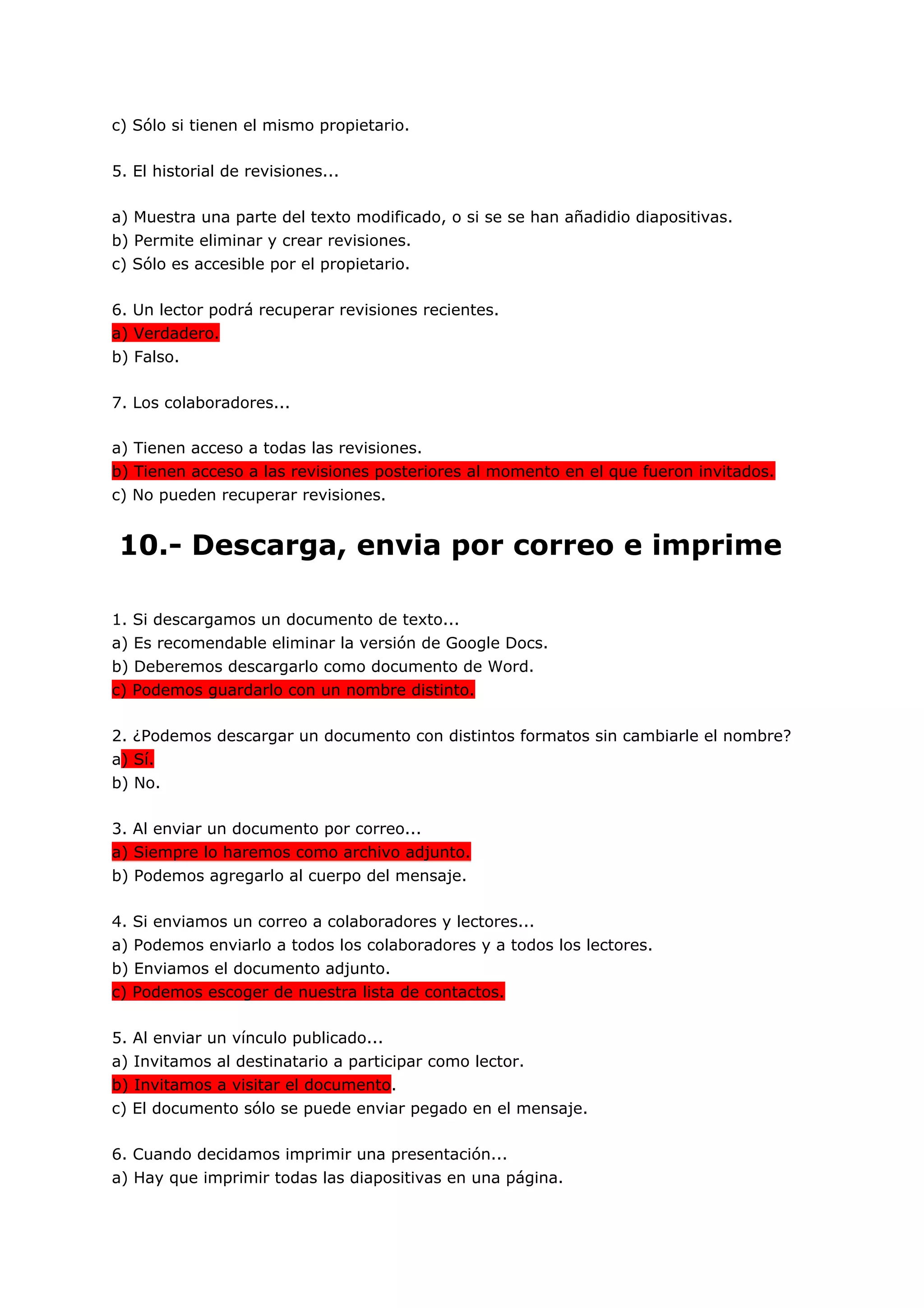 c) Sólo si tienen el mismo propietario.

5. El historial de revisiones...

a) Muestra una parte del texto modificado, o si se se han añadidio diapositivas.
b) Permite eliminar y crear revisiones.
c) Sólo es accesible por el propietario.

6. Un lector podrá recuperar revisiones recientes.
a) Verdadero.
b) Falso.

7. Los colaboradores...

a) Tienen acceso a todas las revisiones.
b) Tienen acceso a las revisiones posteriores al momento en el que fueron invitados.
c) No pueden recuperar revisiones.


10.- Descarga, envia por correo e imprime

1. Si descargamos un documento de texto...
a) Es recomendable eliminar la versión de Google Docs.
b) Deberemos descargarlo como documento de Word.
c) Podemos guardarlo con un nombre distinto.

2. ¿Podemos descargar un documento con distintos formatos sin cambiarle el nombre?
a) Sí.
b) No.

3. Al enviar un documento por correo...
a) Siempre lo haremos como archivo adjunto.
b) Podemos agregarlo al cuerpo del mensaje.

4. Si enviamos un correo a colaboradores y lectores...
a) Podemos enviarlo a todos los colaboradores y a todos los lectores.
b) Enviamos el documento adjunto.
c) Podemos escoger de nuestra lista de contactos.

5. Al enviar un vínculo publicado...
a) Invitamos al destinatario a participar como lector.
b) Invitamos a visitar el documento.
c) El documento sólo se puede enviar pegado en el mensaje.

6. Cuando decidamos imprimir una presentación...
a) Hay que imprimir todas las diapositivas en una página.
 