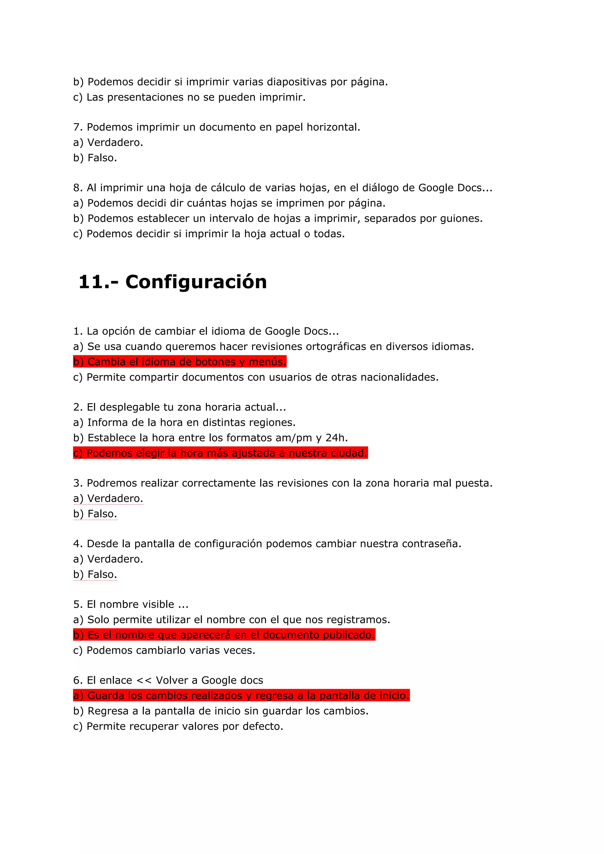 b) Podemos decidir si imprimir varias diapositivas por página.
c) Las presentaciones no se pueden imprimir.

7. Podemos imprimir un documento en papel horizontal.
a) Verdadero.
b) Falso.

8. Al imprimir una hoja de cálculo de varias hojas, en el diálogo de Google Docs...
a) Podemos decidi dir cuántas hojas se imprimen por página.
b) Podemos establecer un intervalo de hojas a imprimir, separados por guiones.
c) Podemos decidir si imprimir la hoja actual o todas.




11.- Configuración

1. La opción de cambiar el idioma de Google Docs...
a) Se usa cuando queremos hacer revisiones ortográficas en diversos idiomas.
b) Cambia el idioma de botones y menús.
c) Permite compartir documentos con usuarios de otras nacionalidades.

2. El desplegable tu zona horaria actual...
a) Informa de la hora en distintas regiones.
b) Establece la hora entre los formatos am/pm y 24h.
c) Podemos elegir la hora más ajustada a nuestra ciudad.

3. Podremos realizar correctamente las revisiones con la zona horaria mal puesta.
a) Verdadero.
b) Falso.

4. Desde la pantalla de configuración podemos cambiar nuestra contraseña.
a) Verdadero.
b) Falso.

5. El nombre visible ...
a) Solo permite utilizar el nombre con el que nos registramos.
b) Es el nombre que aparecerá en el documento publicado.
c) Podemos cambiarlo varias veces.

6. El enlace << Volver a Google docs
a) Guarda los cambios realizados y regresa a la pantalla de inicio.
b) Regresa a la pantalla de inicio sin guardar los cambios.
c) Permite recuperar valores por defecto.
 