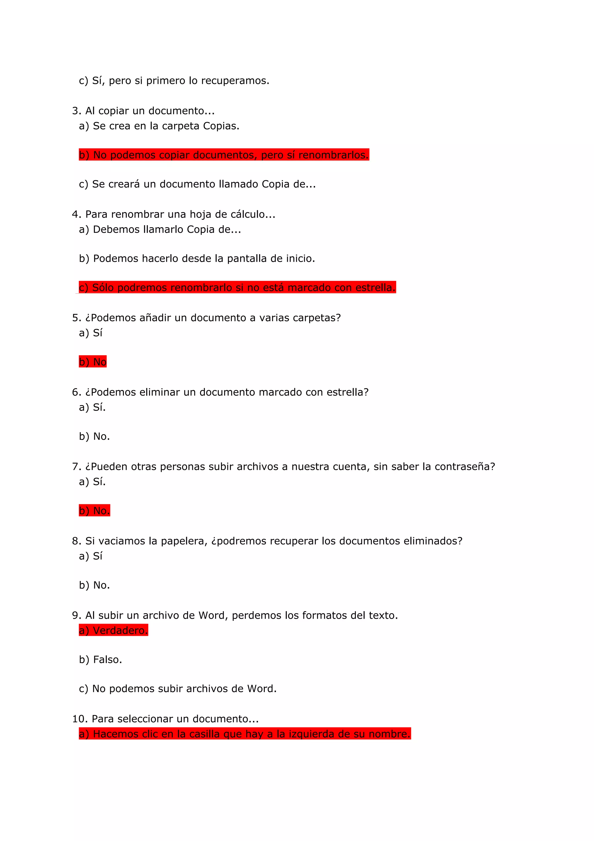 c) Sí, pero si primero lo recuperamos.


3. Al copiar un documento...
 a) Se crea en la carpeta Copias.

 b) No podemos copiar documentos, pero sí renombrarlos.

 c) Se creará un documento llamado Copia de...


4. Para renombrar una hoja de cálculo...
 a) Debemos llamarlo Copia de...

 b) Podemos hacerlo desde la pantalla de inicio.

 c) Sólo podremos renombrarlo si no está marcado con estrella.


5. ¿Podemos añadir un documento a varias carpetas?
 a) Sí

 b) No


6. ¿Podemos eliminar un documento marcado con estrella?
 a) Sí.

 b) No.


7. ¿Pueden otras personas subir archivos a nuestra cuenta, sin saber la contraseña?
 a) Sí.

 b) No.


8. Si vaciamos la papelera, ¿podremos recuperar los documentos eliminados?
 a) Sí

 b) No.


9. Al subir un archivo de Word, perdemos los formatos del texto.
 a) Verdadero.

 b) Falso.

 c) No podemos subir archivos de Word.


10. Para seleccionar un documento...
 a) Hacemos clic en la casilla que hay a la izquierda de su nombre.
 