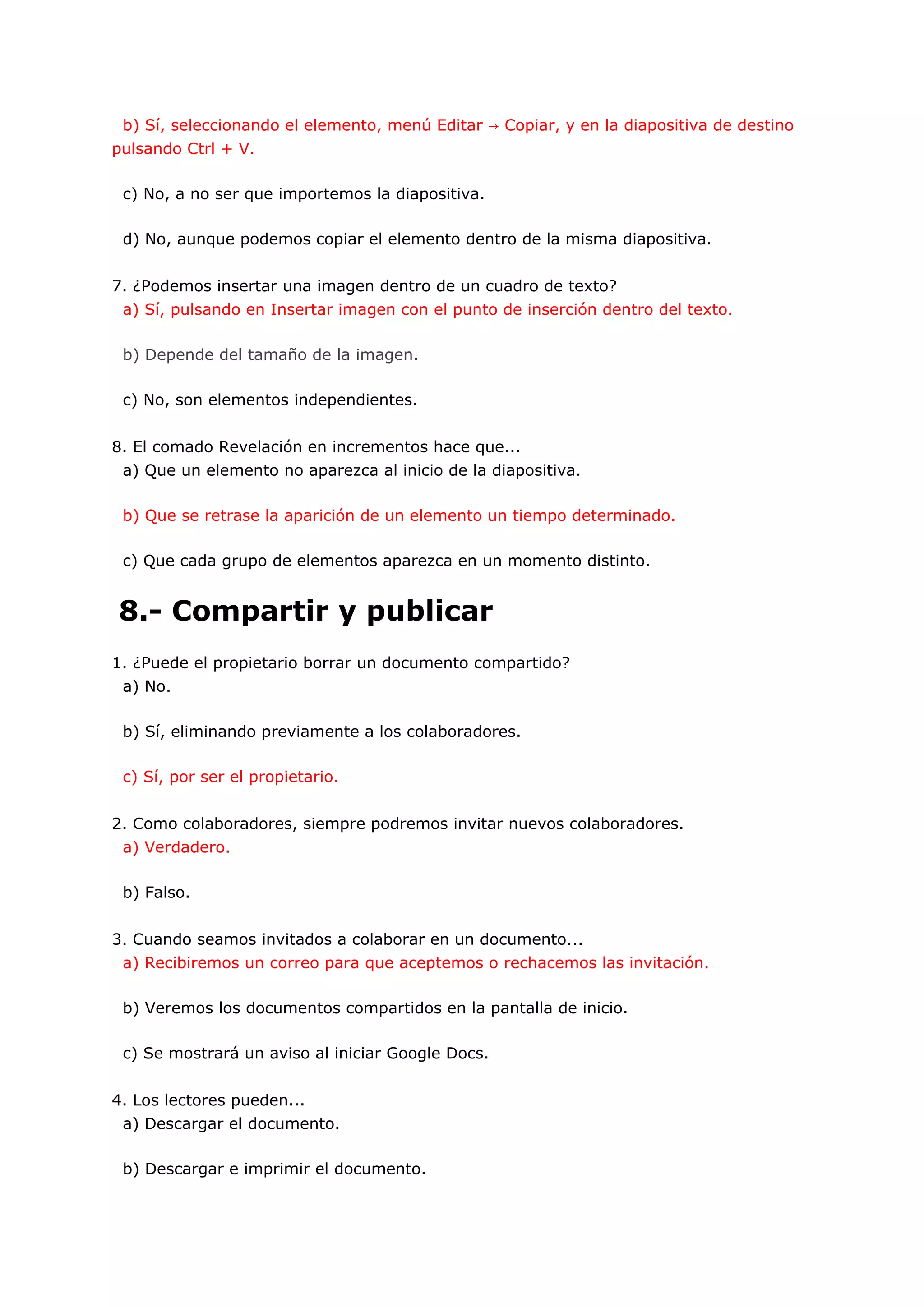 b) Sí, seleccionando el elemento, menú Editar → Copiar, y en la diapositiva de destino
pulsando Ctrl + V.

 c) No, a no ser que importemos la diapositiva.

 d) No, aunque podemos copiar el elemento dentro de la misma diapositiva.


7. ¿Podemos insertar una imagen dentro de un cuadro de texto?
 a) Sí, pulsando en Insertar imagen con el punto de inserción dentro del texto.

 b) Depende del tamaño de la imagen.

 c) No, son elementos independientes.


8. El comado Revelación en incrementos hace que...
 a) Que un elemento no aparezca al inicio de la diapositiva.

 b) Que se retrase la aparición de un elemento un tiempo determinado.

 c) Que cada grupo de elementos aparezca en un momento distinto.


8.- Compartir y publicar
1. ¿Puede el propietario borrar un documento compartido?
 a) No.

 b) Sí, eliminando previamente a los colaboradores.

 c) Sí, por ser el propietario.


2. Como colaboradores, siempre podremos invitar nuevos colaboradores.
 a) Verdadero.

 b) Falso.


3. Cuando seamos invitados a colaborar en un documento...
 a) Recibiremos un correo para que aceptemos o rechacemos las invitación.

 b) Veremos los documentos compartidos en la pantalla de inicio.

 c) Se mostrará un aviso al iniciar Google Docs.


4. Los lectores pueden...
 a) Descargar el documento.

 b) Descargar e imprimir el documento.
 