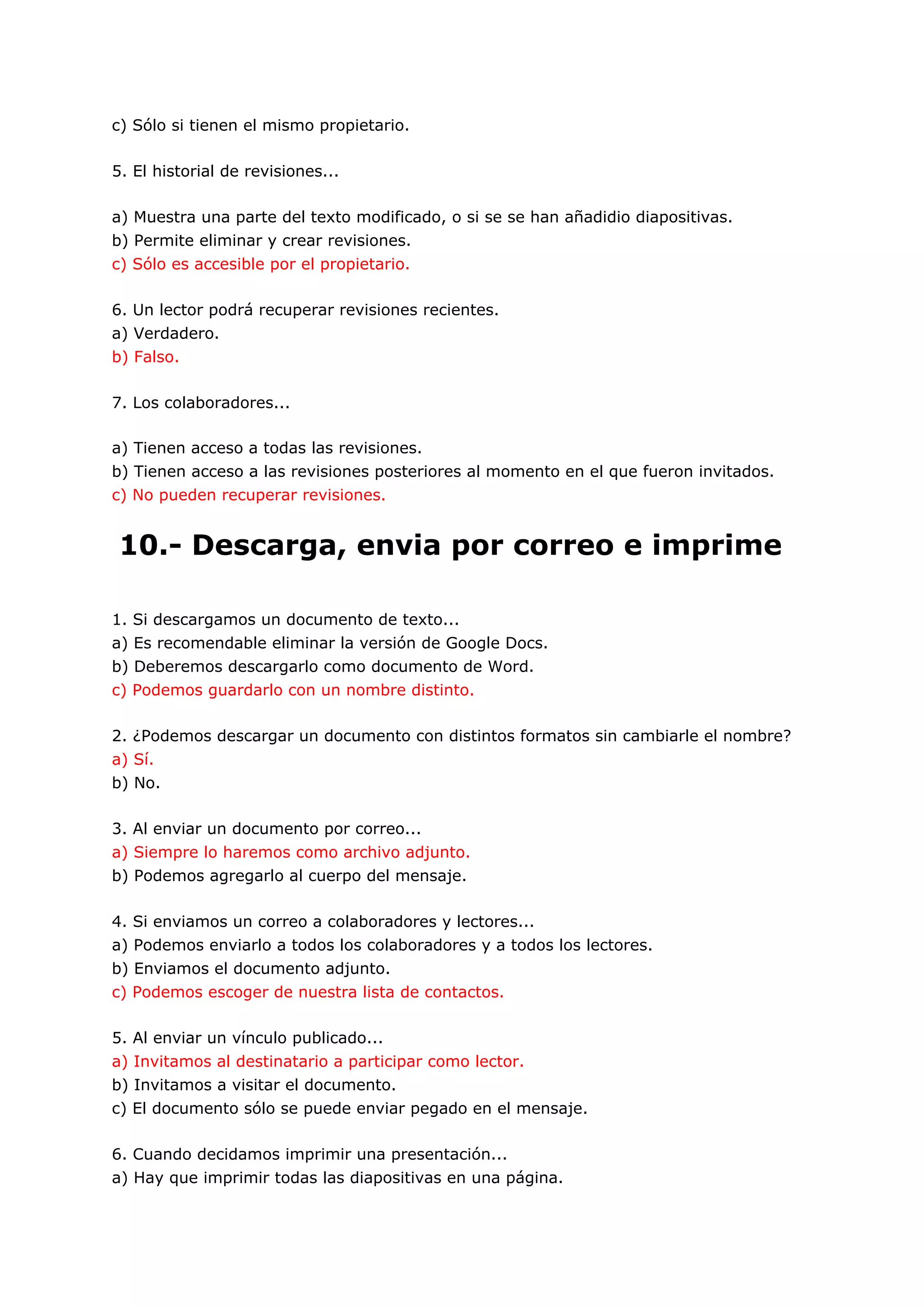 c) Sólo si tienen el mismo propietario.

5. El historial de revisiones...

a) Muestra una parte del texto modificado, o si se se han añadidio diapositivas.
b) Permite eliminar y crear revisiones.
c) Sólo es accesible por el propietario.

6. Un lector podrá recuperar revisiones recientes.
a) Verdadero.
b) Falso.

7. Los colaboradores...

a) Tienen acceso a todas las revisiones.
b) Tienen acceso a las revisiones posteriores al momento en el que fueron invitados.
c) No pueden recuperar revisiones.


10.- Descarga, envia por correo e imprime

1. Si descargamos un documento de texto...
a) Es recomendable eliminar la versión de Google Docs.
b) Deberemos descargarlo como documento de Word.
c) Podemos guardarlo con un nombre distinto.

2. ¿Podemos descargar un documento con distintos formatos sin cambiarle el nombre?
a) Sí.
b) No.

3. Al enviar un documento por correo...
a) Siempre lo haremos como archivo adjunto.
b) Podemos agregarlo al cuerpo del mensaje.

4. Si enviamos un correo a colaboradores y lectores...
a) Podemos enviarlo a todos los colaboradores y a todos los lectores.
b) Enviamos el documento adjunto.
c) Podemos escoger de nuestra lista de contactos.

5. Al enviar un vínculo publicado...
a) Invitamos al destinatario a participar como lector.
b) Invitamos a visitar el documento.
c) El documento sólo se puede enviar pegado en el mensaje.

6. Cuando decidamos imprimir una presentación...
a) Hay que imprimir todas las diapositivas en una página.
 