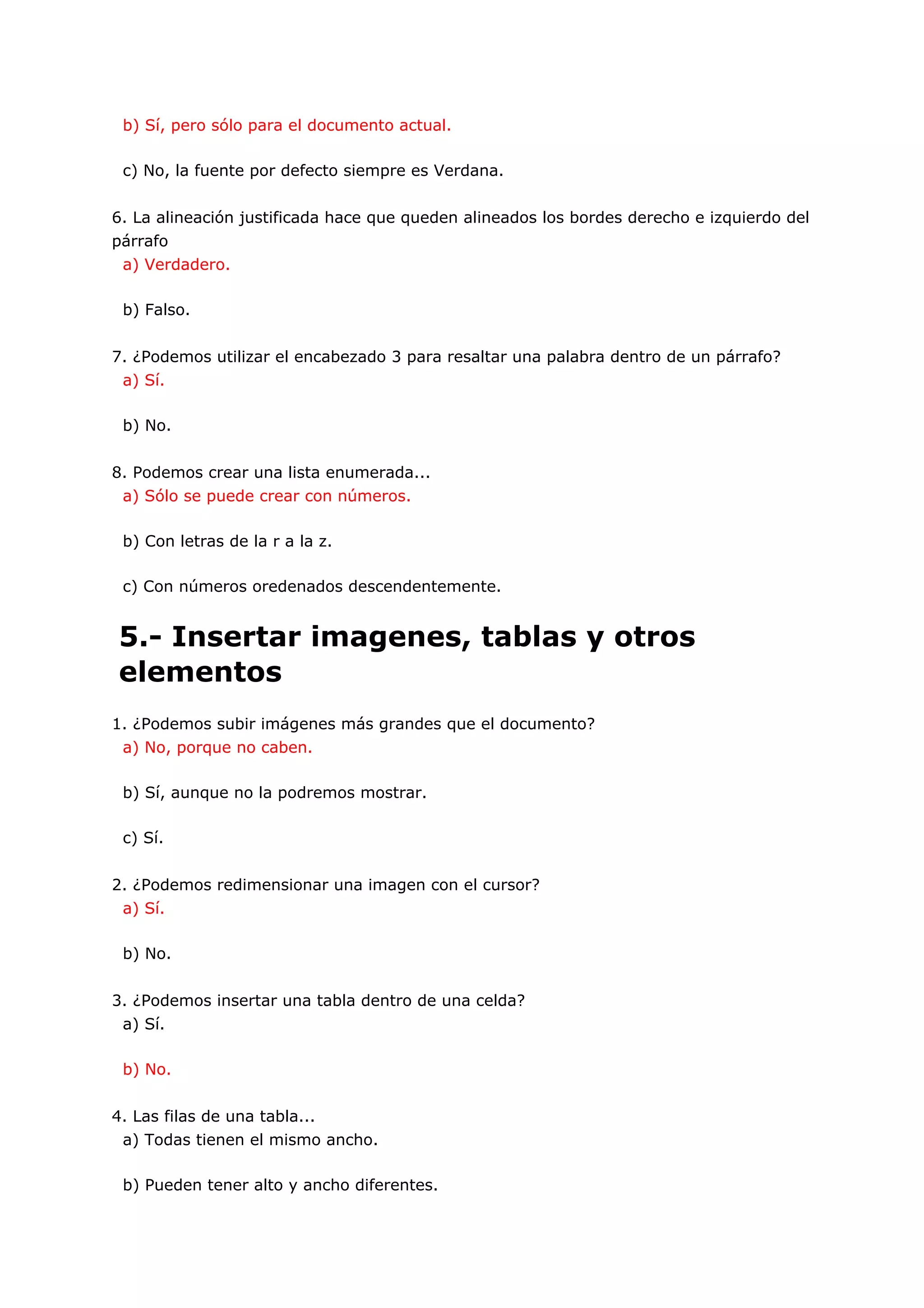 b) Sí, pero sólo para el documento actual.

 c) No, la fuente por defecto siempre es Verdana.


6. La alineación justificada hace que queden alineados los bordes derecho e izquierdo del
párrafo
 a) Verdadero.

 b) Falso.


7. ¿Podemos utilizar el encabezado 3 para resaltar una palabra dentro de un párrafo?
 a) Sí.

 b) No.


8. Podemos crear una lista enumerada...
 a) Sólo se puede crear con números.

 b) Con letras de la r a la z.

 c) Con números oredenados descendentemente.


5.- Insertar imagenes, tablas y otros
elementos
1. ¿Podemos subir imágenes más grandes que el documento?
 a) No, porque no caben.

 b) Sí, aunque no la podremos mostrar.

 c) Sí.


2. ¿Podemos redimensionar una imagen con el cursor?
 a) Sí.

 b) No.


3. ¿Podemos insertar una tabla dentro de una celda?
 a) Sí.

 b) No.


4. Las filas de una tabla...
 a) Todas tienen el mismo ancho.

 b) Pueden tener alto y ancho diferentes.
 