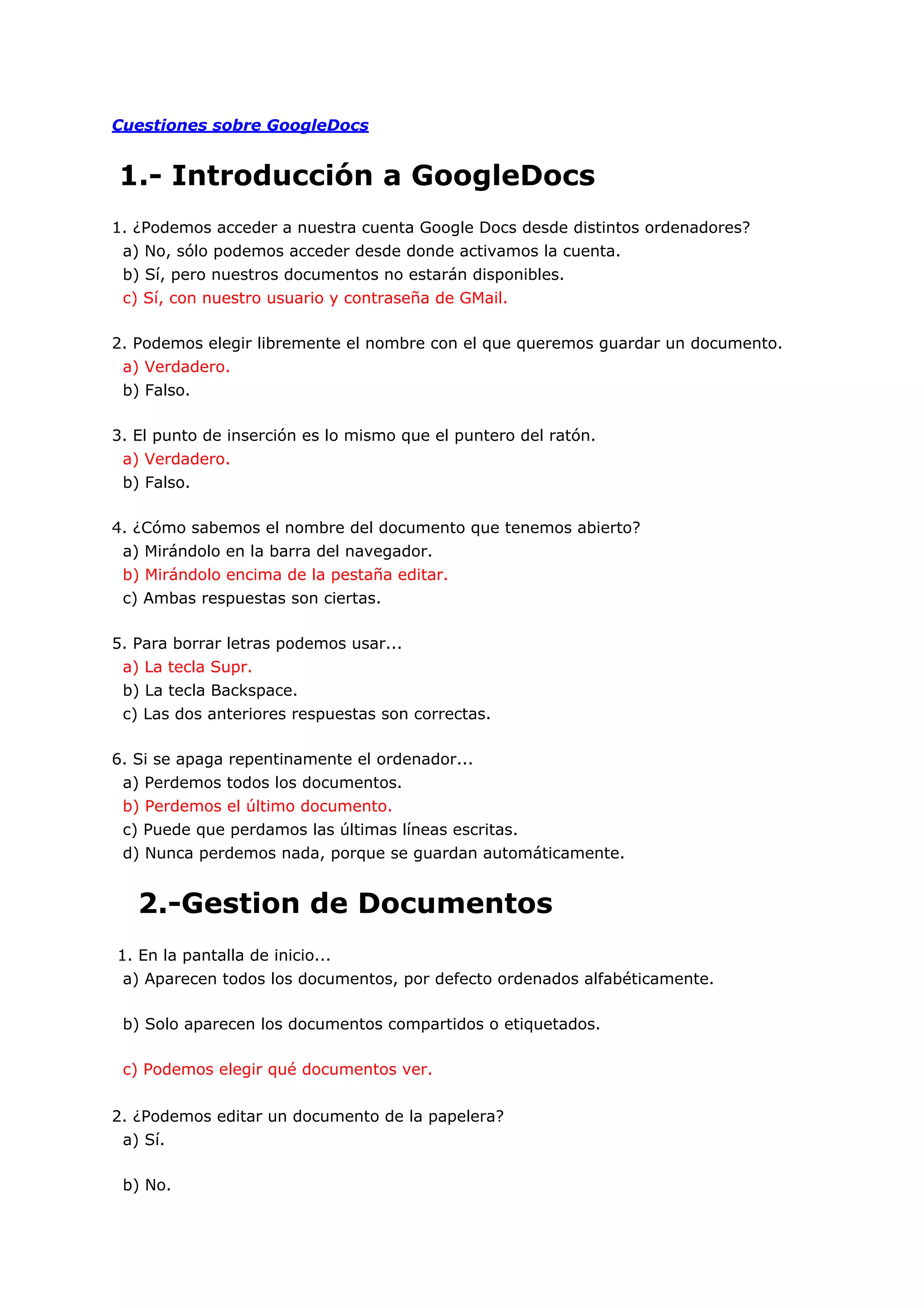 Cuestiones sobre GoogleDocs


1.- Introducción a GoogleDocs
1. ¿Podemos acceder a nuestra cuenta Google Docs desde distintos ordenadores?
 a) No, sólo podemos acceder desde donde activamos la cuenta.
 b) Sí, pero nuestros documentos no estarán disponibles.
 c) Sí, con nuestro usuario y contraseña de GMail.

2. Podemos elegir libremente el nombre con el que queremos guardar un documento.
 a) Verdadero.
 b) Falso.

3. El punto de inserción es lo mismo que el puntero del ratón.
 a) Verdadero.
 b) Falso.

4. ¿Cómo sabemos el nombre del documento que tenemos abierto?
 a) Mirándolo en la barra del navegador.
 b) Mirándolo encima de la pestaña editar.
 c) Ambas respuestas son ciertas.

5. Para borrar letras podemos usar...
 a) La tecla Supr.
 b) La tecla Backspace.
 c) Las dos anteriores respuestas son correctas.

6. Si se apaga repentinamente el ordenador...
 a) Perdemos todos los documentos.
 b) Perdemos el último documento.
 c) Puede que perdamos las últimas líneas escritas.
 d) Nunca perdemos nada, porque se guardan automáticamente.


   2.-Gestion de Documentos
1. En la pantalla de inicio...
 a) Aparecen todos los documentos, por defecto ordenados alfabéticamente.

 b) Solo aparecen los documentos compartidos o etiquetados.

 c) Podemos elegir qué documentos ver.


2. ¿Podemos editar un documento de la papelera?
 a) Sí.

 b) No.
 