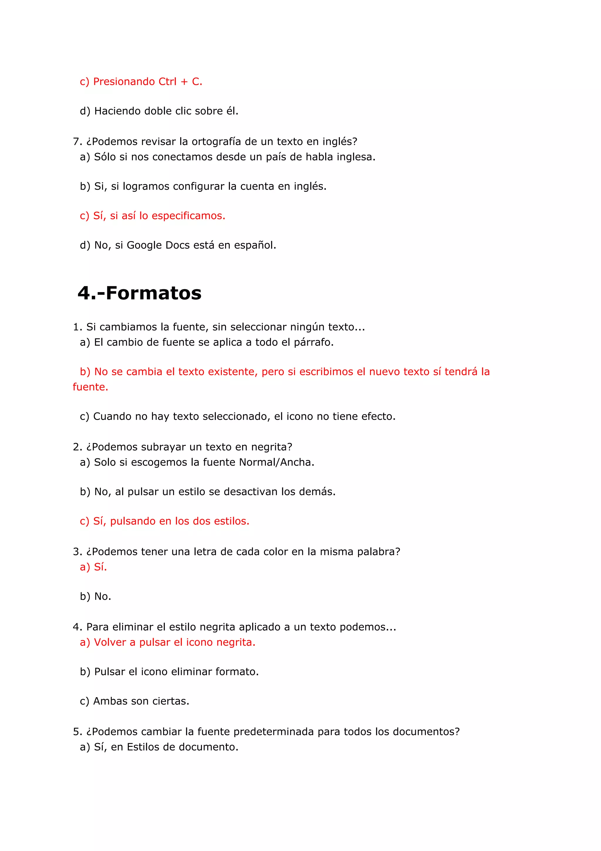 c) Presionando Ctrl + C.

 d) Haciendo doble clic sobre él.


7. ¿Podemos revisar la ortografía de un texto en inglés?
 a) Sólo si nos conectamos desde un país de habla inglesa.

 b) Si, si logramos configurar la cuenta en inglés.

 c) Sí, si así lo especificamos.

 d) No, si Google Docs está en español.




4.-Formatos
1. Si cambiamos la fuente, sin seleccionar ningún texto...
 a) El cambio de fuente se aplica a todo el párrafo.

 b) No se cambia el texto existente, pero si escribimos el nuevo texto sí tendrá la
fuente.

 c) Cuando no hay texto seleccionado, el icono no tiene efecto.


2. ¿Podemos subrayar un texto en negrita?
 a) Solo si escogemos la fuente Normal/Ancha.

 b) No, al pulsar un estilo se desactivan los demás.

 c) Sí, pulsando en los dos estilos.


3. ¿Podemos tener una letra de cada color en la misma palabra?
 a) Sí.

 b) No.


4. Para eliminar el estilo negrita aplicado a un texto podemos...
 a) Volver a pulsar el icono negrita.

 b) Pulsar el icono eliminar formato.

 c) Ambas son ciertas.


5. ¿Podemos cambiar la fuente predeterminada para todos los documentos?
 a) Sí, en Estilos de documento.
 