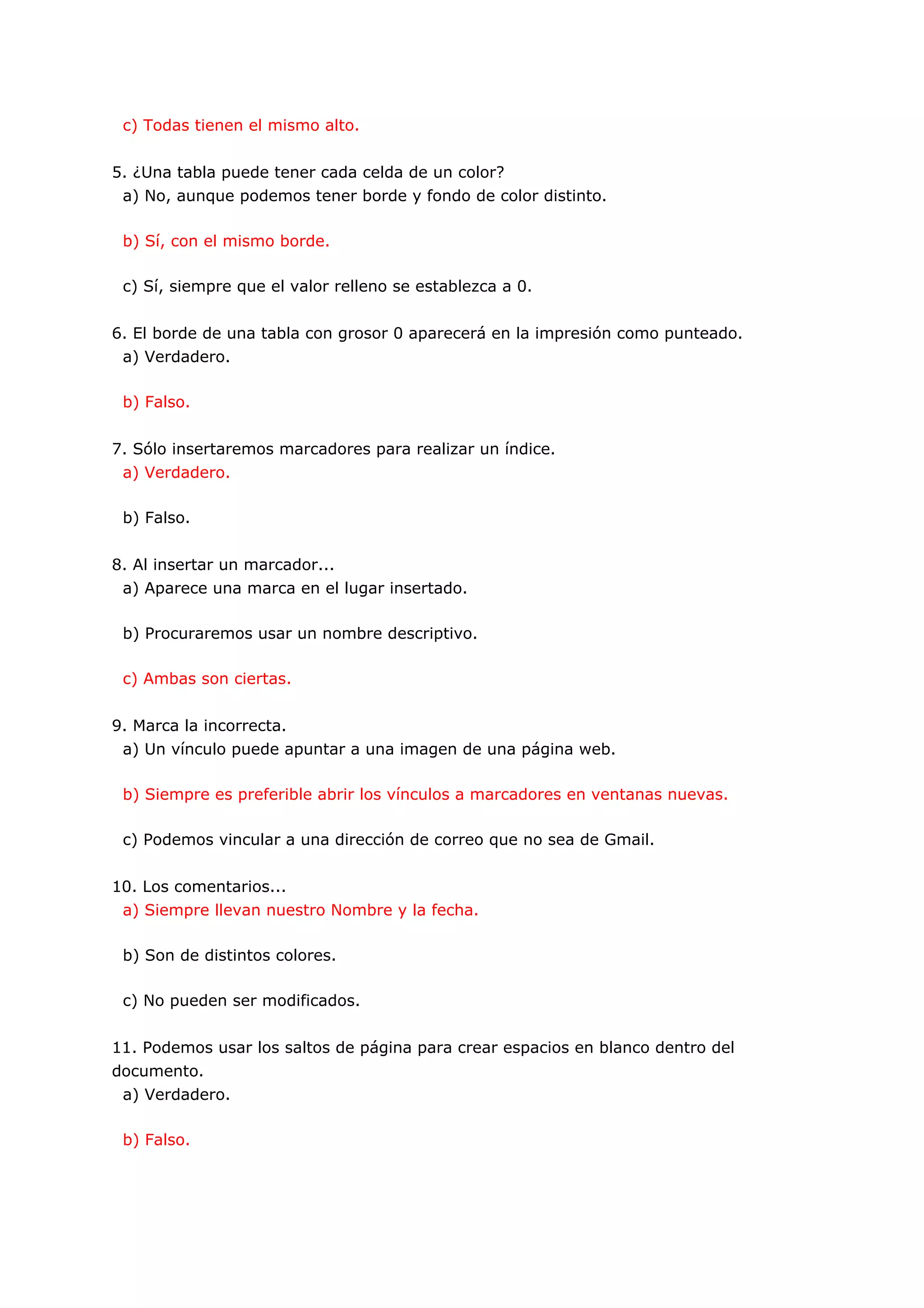 c) Todas tienen el mismo alto.


5. ¿Una tabla puede tener cada celda de un color?
 a) No, aunque podemos tener borde y fondo de color distinto.

 b) Sí, con el mismo borde.

 c) Sí, siempre que el valor relleno se establezca a 0.


6. El borde de una tabla con grosor 0 aparecerá en la impresión como punteado.
 a) Verdadero.

 b) Falso.


7. Sólo insertaremos marcadores para realizar un índice.
 a) Verdadero.

 b) Falso.


8. Al insertar un marcador...
 a) Aparece una marca en el lugar insertado.

 b) Procuraremos usar un nombre descriptivo.

 c) Ambas son ciertas.


9. Marca la incorrecta.
 a) Un vínculo puede apuntar a una imagen de una página web.

 b) Siempre es preferible abrir los vínculos a marcadores en ventanas nuevas.

 c) Podemos vincular a una dirección de correo que no sea de Gmail.


10. Los comentarios...
 a) Siempre llevan nuestro Nombre y la fecha.

 b) Son de distintos colores.

 c) No pueden ser modificados.


11. Podemos usar los saltos de página para crear espacios en blanco dentro del
documento.
 a) Verdadero.

 b) Falso.
 