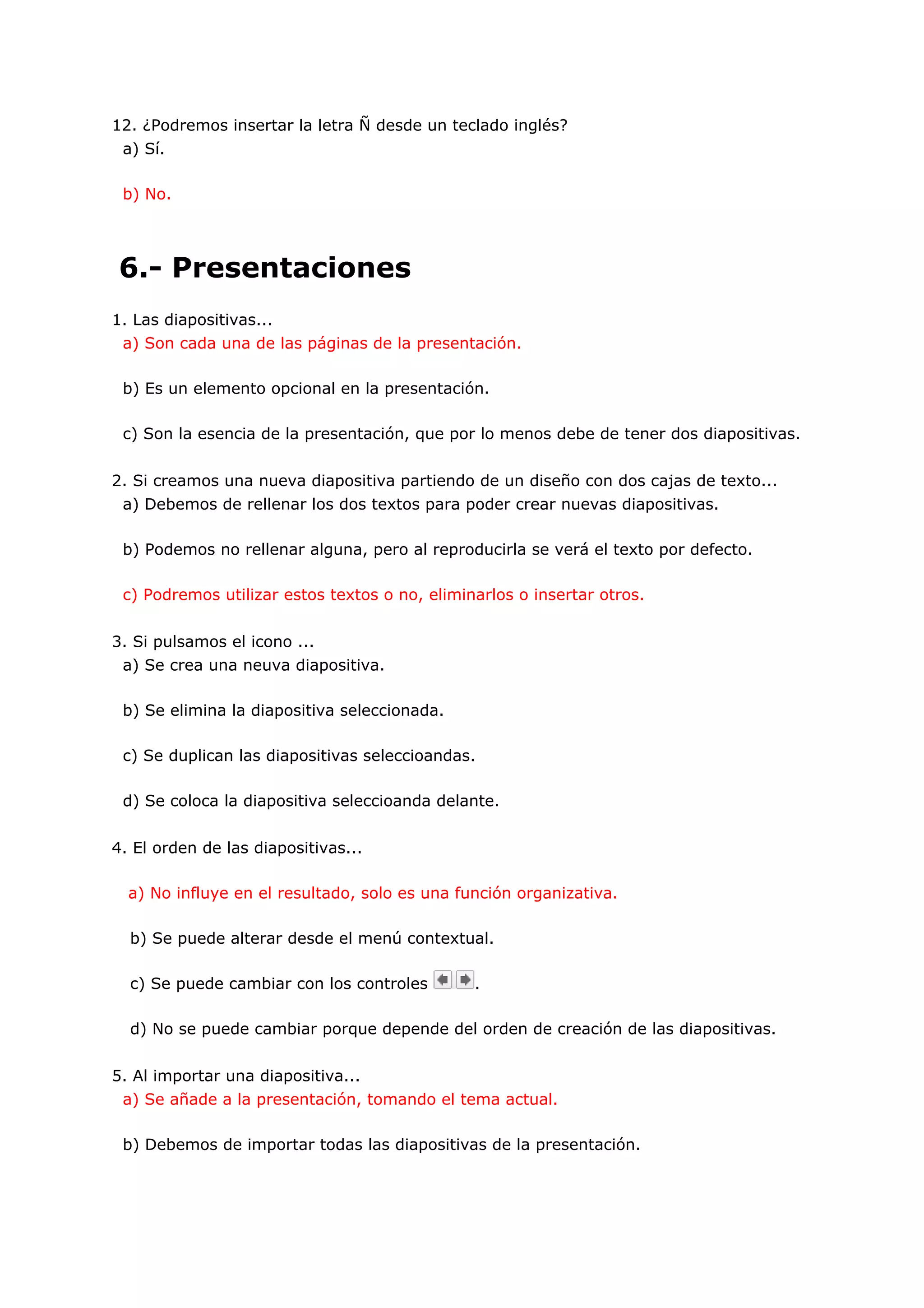 12. ¿Podremos insertar la letra Ñ desde un teclado inglés?
 a) Sí.

 b) No.




6.- Presentaciones
1. Las diapositivas...
 a) Son cada una de las páginas de la presentación.

 b) Es un elemento opcional en la presentación.

 c) Son la esencia de la presentación, que por lo menos debe de tener dos diapositivas.


2. Si creamos una nueva diapositiva partiendo de un diseño con dos cajas de texto...
 a) Debemos de rellenar los dos textos para poder crear nuevas diapositivas.

 b) Podemos no rellenar alguna, pero al reproducirla se verá el texto por defecto.

 c) Podremos utilizar estos textos o no, eliminarlos o insertar otros.


3. Si pulsamos el icono ...
 a) Se crea una neuva diapositiva.

 b) Se elimina la diapositiva seleccionada.

 c) Se duplican las diapositivas seleccioandas.

 d) Se coloca la diapositiva seleccioanda delante.


4. El orden de las diapositivas...

  a) No influye en el resultado, solo es una función organizativa.

  b) Se puede alterar desde el menú contextual.

  c) Se puede cambiar con los controles        .

  d) No se puede cambiar porque depende del orden de creación de las diapositivas.


5. Al importar una diapositiva...
 a) Se añade a la presentación, tomando el tema actual.

 b) Debemos de importar todas las diapositivas de la presentación.
 