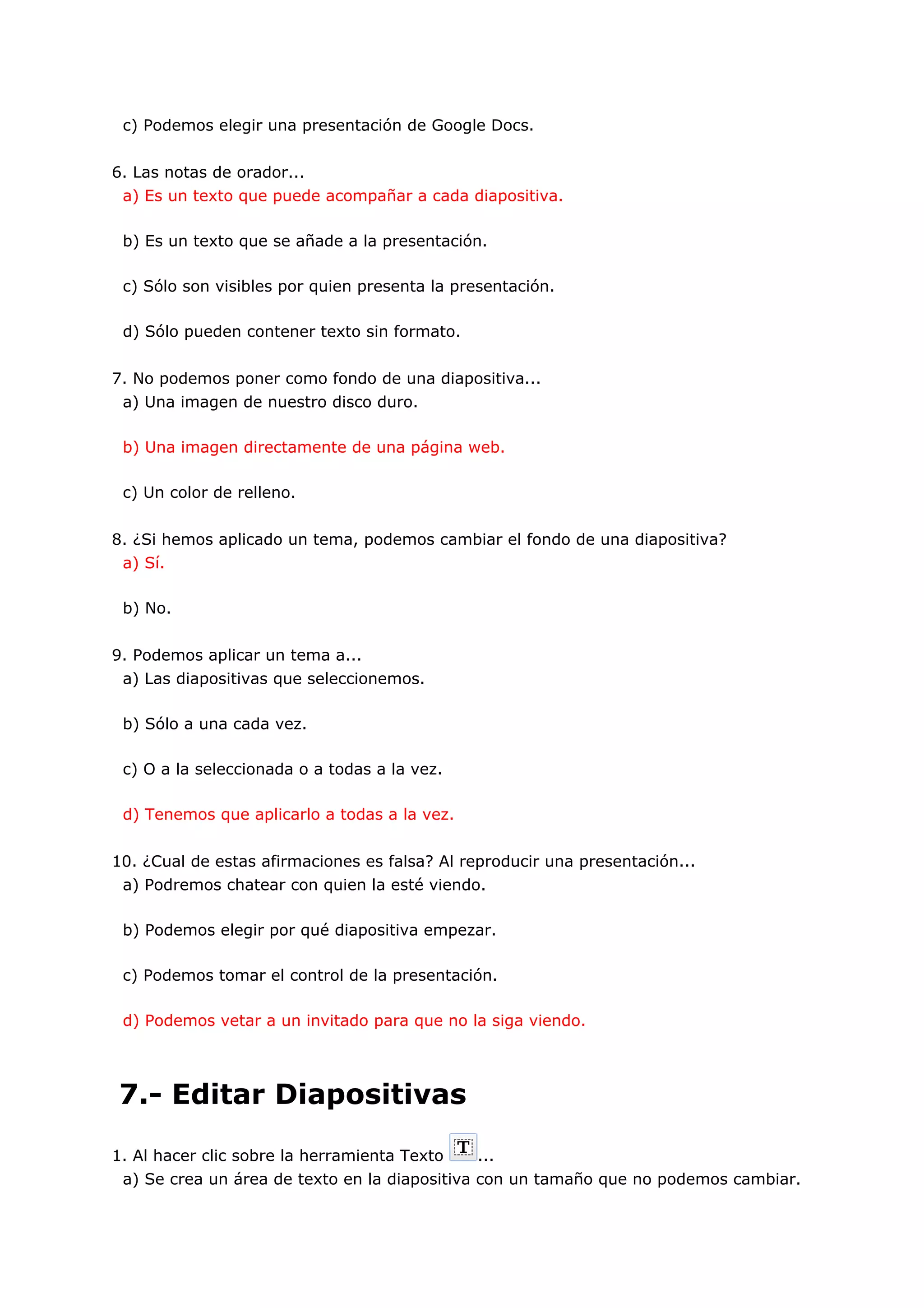 c) Podemos elegir una presentación de Google Docs.


6. Las notas de orador...
 a) Es un texto que puede acompañar a cada diapositiva.

 b) Es un texto que se añade a la presentación.

 c) Sólo son visibles por quien presenta la presentación.

 d) Sólo pueden contener texto sin formato.


7. No podemos poner como fondo de una diapositiva...
 a) Una imagen de nuestro disco duro.

 b) Una imagen directamente de una página web.

 c) Un color de relleno.


8. ¿Si hemos aplicado un tema, podemos cambiar el fondo de una diapositiva?
 a) Sí.

 b) No.


9. Podemos aplicar un tema a...
 a) Las diapositivas que seleccionemos.

 b) Sólo a una cada vez.

 c) O a la seleccionada o a todas a la vez.

 d) Tenemos que aplicarlo a todas a la vez.


10. ¿Cual de estas afirmaciones es falsa? Al reproducir una presentación...
 a) Podremos chatear con quien la esté viendo.

 b) Podemos elegir por qué diapositiva empezar.

 c) Podemos tomar el control de la presentación.

 d) Podemos vetar a un invitado para que no la siga viendo.




7.- Editar Diapositivas

1. Al hacer clic sobre la herramienta Texto   ...
 a) Se crea un área de texto en la diapositiva con un tamaño que no podemos cambiar.
 