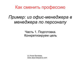 Как сменить профессию

Пример: из офис-менеджера в
  менеджера по персоналу

      Часть 1. Подготовка.
      Конкретизируем цель




        (с) Алия Беляева,
        www.aliya-belyaeva.com
 