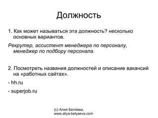 Должность
1. Как может называться эта должность? несколько
   основных вариантов.
Рекрутер, ассистент менеджера по персоналу,
  менеджер по подбору персонала.


2. Посмотреть названия должностей и описание вакансий
   на «работных сайтах».
- hh.ru
- superjob.ru


                 (с) Алия Беляева,
                 www.aliya-belyaeva.com
 