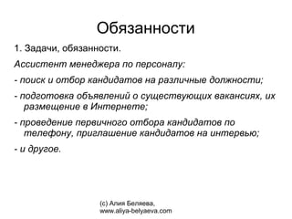 Обязанности
1. Задачи, обязанности.
Ассистент менеджера по персоналу:
- поиск и отбор кандидатов на различные должности;
- подготовка объявлений о существующих вакансиях, их
   размещение в Интернете;
- проведение первичного отбора кандидатов по
   телефону, приглашение кандидатов на интервью;
- и другое.




                  (с) Алия Беляева,
                  www.aliya-belyaeva.com
 