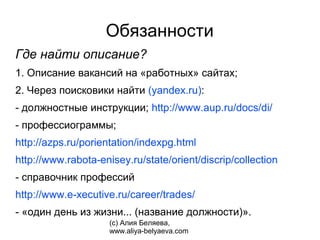 Обязанности
Где найти описание?
1. Описание вакансий на «работных» сайтах;
2. Через поисковики найти (yandex.ru):
- должностные инструкции; http://www.aup.ru/docs/di/
- профессиограммы;
http://azps.ru/porientation/indexpg.html
http://www.rabota-enisey.ru/state/orient/discrip/collection
- справочник профессий
http://www.e-xecutive.ru/career/trades/
- «один день из жизни... (название должности)».
                     (с) Алия Беляева,
                     www.aliya-belyaeva.com
 
