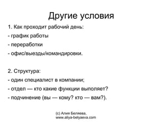 Другие условия
1. Как проходит рабочий день:
- график работы
- переработки
- офис/выезды/командировки.


2. Структура:
- один специалист в компании;
- отдел — кто какие функции выполяет?
- подчинение (вы — кому? кто — вам?).

                   (с) Алия Беляева,
                   www.aliya-belyaeva.com
 