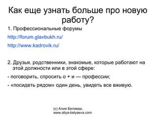Как еще узнать больше про новую
            работу?
1. Профессиональные форумы
http://forum.glavbukh.ru/
http://www.kadrovik.ru/


2. Друзья, родственники, знакомые, которые работают на
   этой должности или в этой сфере:
- поговорить, спросить о + и — профессии;
- «посидеть рядом» один день, увидеть все вживую.



                    (с) Алия Беляева,
                    www.aliya-belyaeva.com
 