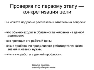 Проверка по первому этапу —
       конкретизация цели
Вы можете подробно рассказать и ответить на вопросы:


- что обычно входит в обязанности человека на данной
   должности;
- как проходит его рабочий день;
- какие требования предъявляют работодатели: какие
   знания и навыки нужны;
- «+» и «-» работы в данной профессии.


                  (с) Алия Беляева,
                  www.aliya-belyaeva.com
 