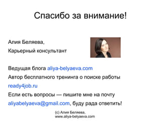 Спасибо за внимание!

Алия Беляева,
Карьерный консультант


Ведущая блога aliya-belyaeva.com
Автор бесплатного тренинга о поиске работы
ready4job.ru
Если есть вопросы — пишите мне на почту
aliyabelyaeva@gmail.com, буду рада ответить!
                  (с) Алия Беляева,
                  www.aliya-belyaeva.com
 