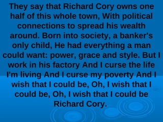 They say that Richard Cory owns one 
half of this whole town, With political 
connections to spread his wealth 
around. Born into society, a banker's 
only child, He had everything a man 
could want: power, grace and style. But I 
work in his factory And I curse the life 
I'm living And I curse my poverty And I 
wish that I could be, Oh, I wish that I 
could be, Oh, I wish that I could be 
Richard Cory. 
 