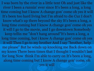 I was born by the river in a little tent Oh and just like the 
river I been a runnin' ever since It's been a long, a long 
time coming but I know A change gon' come oh yes it will 
It's been too hard living but I'm afraid to die Cuz I don't 
know what's up there beyond the sky It's been a long, a 
long time coming but I know A change gon' come oh yes 
it will I go to the movie, and I go downtown Somebody 
keep tellin me "don't hang around"It's been a long, a 
long time coming, but i know A change gon' come oh yes 
it will Then I go to my brother And I say "brother, help 
me please" But he winds up knocking me Back down on 
my knees There been times that I thought I wouldn't last 
for long Now think I'm able to carry on It's been a long, 
along time coming but I know A change gon' come, oh 
yes it will 
 