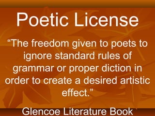 Poetic License 
“The freedom given to poets to 
ignore standard rules of 
grammar or proper diction in 
order to create a desired artistic 
effect.” 
Glencoe Literature Book 
 