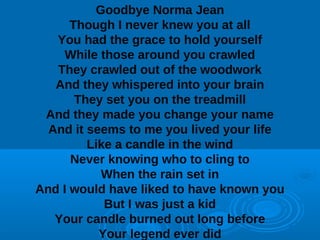 Goodbye Norma Jean 
Though I never knew you at all 
You had the grace to hold yourself 
While those around you crawled 
They crawled out of the woodwork 
And they whispered into your brain 
They set you on the treadmill 
And they made you change your name 
And it seems to me you lived your life 
Like a candle in the wind 
Never knowing who to cling to 
When the rain set in 
And I would have liked to have known you 
But I was just a kid 
Your candle burned out long before 
Your legend ever did 
 