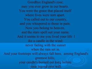 Goodbye England's rose; 
may you ever grow in our hearts. 
You were the grace that placed itself 
where lives were torn apart. 
You called out to our country, 
and you whispered to those in pain. 
Now you belong to heaven, 
and the stars spell out your name. 
And it seems to me you lived your life l 
ike a candle in the wind: 
never fading with the sunset 
when the rain set in. 
And your footsteps will always fall here, among England's 
greenest hills; 
your candle's burned out long before 
your legend ever will. 
 