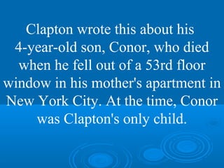 Clapton wrote this about his 
4-year-old son, Conor, who died 
when he fell out of a 53rd floor 
window in his mother's apartment in 
New York City. At the time, Conor 
was Clapton's only child. 
 