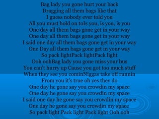 Bag lady you gone hurt your back 
Dragging all them bags like that 
I guess nobody ever told you 
All you must hold on toIs you, is you, is you 
One day all them bags gone get in your way 
One day all them bags gone get in your way 
I said one day all them bags gone get in your way 
One Day all them bags gone get in your way 
So pack lightPack lightPack light 
Ooh oohBag lady you gone miss your bus 
You can't hurry up Cause you got too much stuff 
When they see you cominNiggas take off runnin 
From you it's true oh yes they do 
One day he gone say you crowdin my space 
One day he gone say you crowdin my space 
I said one day he gone say you crowdin my space 
One day he gone say you crowdin my space 
So pack light Pack light Pack light Ooh ooh 
 