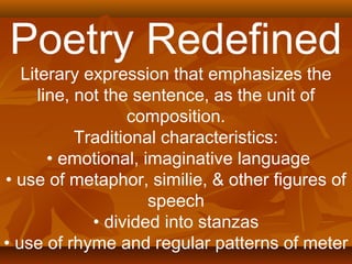 Poetry Redefined 
Literary expression that emphasizes the 
line, not the sentence, as the unit of 
composition. 
Traditional characteristics: 
• emotional, imaginative language 
• use of metaphor, similie, & other figures of 
speech 
• divided into stanzas 
• use of rhyme and regular patterns of meter 
 