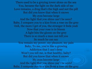 There used to be a greying tower alone on the sea 
You, became the light on the dark side of me 
Love remains, a drug that's the high and not the pill 
But did you know that when it snows 
My eyes become large 
And the light that you shine can't be seen? 
Baby, I compare you to a kiss from a rose on the grey 
Ooh, the more I get of you, the stranger it feels yeah 
Now that your rose is in bloom 
A light hits the gloom on the grey 
There is so much a man can tell you 
So much he can say 
You remain my power, my pleasure, my pain 
Baby, To me, you're like a growing 
Addiction that I can't deny 
Won't you tell me, is that healthy, baby? 
But did you know that when it snows 
My eyes become large 
And the light that you shine can't be seen? 
Baby, I compare you to a kiss from a rose on the grey 
 