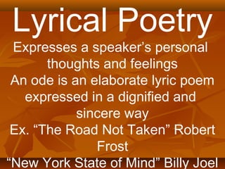 Lyrical Poetry 
Expresses a speaker’s personal 
thoughts and feelings 
An ode is an elaborate lyric poem 
expressed in a dignified and 
sincere way 
Ex. “The Road Not Taken” Robert 
Frost 
“New York State of Mind” Billy Joel 
 