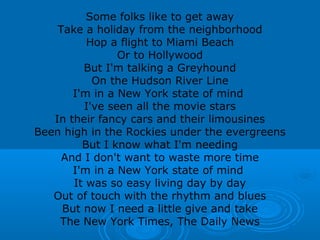 Some folks like to get away 
Take a holiday from the neighborhood 
Hop a flight to Miami Beach 
Or to Hollywood 
But I'm talking a Greyhound 
On the Hudson River Line 
I'm in a New York state of mind 
I've seen all the movie stars 
In their fancy cars and their limousines 
Been high in the Rockies under the evergreens 
But I know what I'm needing 
And I don't want to waste more time 
I'm in a New York state of mind 
It was so easy living day by day 
Out of touch with the rhythm and blues 
But now I need a little give and take 
The New York Times, The Daily News 
 