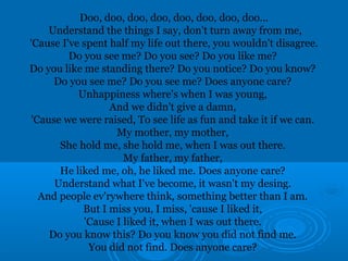Doo, doo, doo, doo, doo, doo, doo, doo... 
Understand the things I say, don't turn away from me, 
'Cause I've spent half my life out there, you wouldn't disagree. 
Do you see me? Do you see? Do you like me? 
Do you like me standing there? Do you notice? Do you know? 
Do you see me? Do you see me? Does anyone care? 
Unhappiness where's when I was young, 
And we didn't give a damn, 
'Cause we were raised, To see life as fun and take it if we can. 
My mother, my mother, 
She hold me, she hold me, when I was out there. 
My father, my father, 
He liked me, oh, he liked me. Does anyone care? 
Understand what I've become, it wasn't my desing. 
And people ev'rywhere think, something better than I am. 
But I miss you, I miss, 'cause I liked it, 
'Cause I liked it, when I was out there. 
Do you know this? Do you know you did not find me. 
You did not find. Does anyone care? 
 