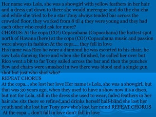 Her name was Lola, she was a showgirl with yellow feathers in her hair 
and a dress cut down to there she would merengue and do the cha-cha 
and while she tried to be a star Tony always tended bar across the 
crowded floor, they worked from 8 til 4 they were young and they had 
each other who could ask for more? 
CHORUS: At the copa (CO!) Copacabana (Copacabana) the hottest spot 
north of Havana (here) at the copa (CO!) Copacabana music and passion 
were always in fashion At the copa.... they fell in love 
His name was Rico he wore a diamond he was escorted to his chair, he 
saw Lola dancing there and when she finished, he called her over but 
Rico went a bit to far Tony sailed across the bar and then the punches 
flew and chairs were smashed in two there was blood and a single gun 
shot but just who shot who? 
REPEAT CHORUS 
At the copa... she lost her love Her name is Lola, she was a showgirl, but 
that was 30 years ago, when they used to have a show now it's a disco, 
but not for Lola, still in the dress she used to wear, faded feathers in her 
hair she sits there so refined,and drinks herself half-blind she lost her 
youth and she lost her Tony now she's lost her mind REPEAT CHORUS 
At the copa... don't fall in love don't fall in love 
 