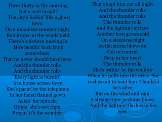 Three thirty in the morning 
Not a soul insight 
The city's lookin' like a ghost 
town 
On a moonless summer night 
Raindrops on the windshield 
There's a åstorm moving in 
He's headin' back from 
somewhere 
That he never should have been 
And the thunder rolls 
And the thunder rolls 
Every light is burnin' 
In a house across town 
She's pacin' by the telephone 
In her faded flannel gown 
Askin' for miracle 
Hopin' she's not right 
Prayin' it's the weather 
That's kept him out all night 
And the thunder rolls 
And the thunder rolls 
The thunder rolls 
And the lightnin' strikes 
Another love grows cold 
On a sleepless night 
As the storm blows on 
Out of control 
Deep in her heart 
The thunder rolls 
She's waitin' by the window 
When he pulls into the drive She 
rushes out to hold him Thankful 
he's alive 
But on the wind and rain 
A strange new perfume blows 
And the lightnin' flashes in her 
eyes 
 